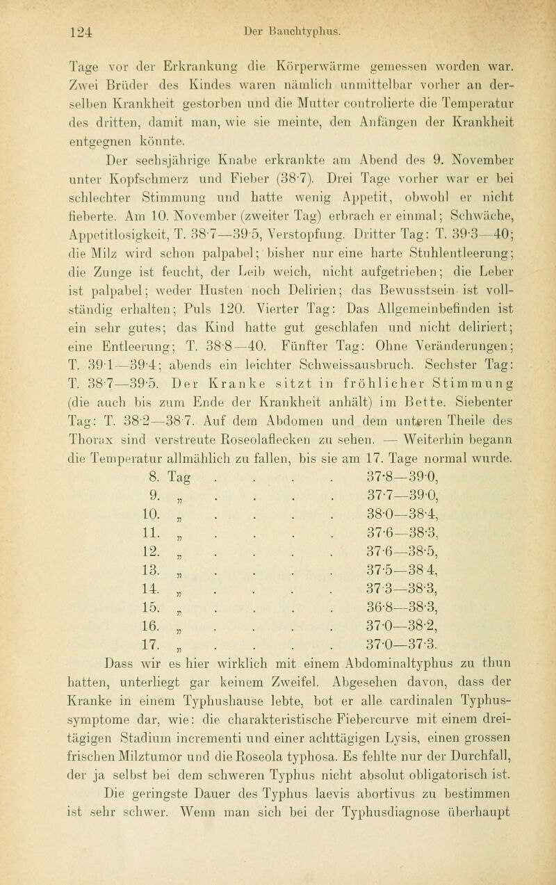 Tage vor der Erkrankung die Körperwärme gemessen worden war. Zwei Brüder des Kindes waren nämlich unmittelbar vorher an der- selben Krankheit gestorben und die Mutter controlierte die Temperatur des dritten, damit man, wie sie meinte, den Anfängen der Krankheit entgegnen kfuinte. Der sechsjährige Knabe erkrankte am Abend des 9. November unter Kopfschmerz und Fieber (38-7). Drei Tage vorher war er bei schlechter Stimmung und hatte wenig Appetit, obwohl er nicht fieberte. Am 10. November (zweiter Tag) erbrach er einmal; Schwäche, Appetitlosigkeit, T. 38-7—39-5, Verstopfung. Dritter Tag: T. 39-3—40; die IMilz wird schon palpabel; bisher nur eine harte Stuhlentleerung; die Zunge ist feucht, der Leib weich, nicht aufgetrieben; die Leber ist palpabel; weder Husten noch Delirien; das Bewusstsein ist voll- ständig erhalten; Puls 120. Vierter Tag: Das Allgemeinbefinden ist ein sehr gutes; das Kind hatte gut geschlafen und nicht deliriert; eine Entleerung; T. 38'8—40. Fünfter Tag: Ohne Veränderungen; T. 39-1—39-4; abends ein leichter Schweissausbruch. Sechster Tag: T. 387—39-5. Der Kranke sitzt in fröhlicher Stimmung (die auch bis zum Ende der Krankheit anhält) im Bette. Siebenter Tag: T. 38'2-—38-7. Auf dem Abdomen und dem unteren Theile des Thorcix sind verstreute Roseolaflecken zu sehen. — Weiterhin begann die Temperatur allmählich zu fallen, bis sie am 17. Tage normal wurde. 8. Tag . . . . 37-8-390, 9. „ . . . . 37-7—390, 10. „ . . . . 38-0—38-4, 11. „ . . . . 37-6—38-3, 12. „ . . . . 376—38-5, 13. „ . . . . 37-5—384, 14. „ . . . . 37-3-38-3, 15. „ . . . . 36-8—38-3, 16. „ . . . . 37-0—38-2, 17. „ . . . . 37-0—37-3. Dass wir es hier wirklich mit einem Abdominaltyphus zu thun hatten, unterliegt gar keinem Zweifel. Abgesehen davon, dass der Kranke in einem Typhushause lebte, bot er alle cardinalen Typhus- symptome dar, wie: die charakteristische Fiebercurve mit einem drei- tägigen Stadium incrementi und einer achttägigen Lysis, einen grossen frischen Milzturnor und die Roseola typhosa. Es fehlte nur der Durchfall, der ja selbst bei dem schweren Typhus nicht absolut obligatorisch ist. Die geringste Dauer des Typhus laevis abortivus zu bestimmen ist sehr schwer. Wenn man sich bei der Typhusdiagnose überhaupt