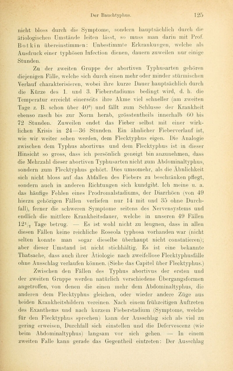 nicht bloss durch die Symptome, sondern liauptsüclilich duicli die ätiologischen Umstände leiten lässt, so muss man darin mit Prof. Botkin übereinstimmen: Unbestimmle Erkrankungen, welche als Ausdruck einer typhösen Infection dienen, dauern zuweilen nur einige Stunden. Zu der zweiten Gruppe der abortiven Typhusarten gehören diejenigen Fälle, welche sich durch einen mehr oder minder stürmischen Verlauf charakterisieren, wobei ihre kurze Dauer hauptsächlich durch die Kürze des 1. und 3. Fieberstadiums bedingt wird, d. h. die Temperatur erreicht einerse'its ihre Akme viel schneller (am zweiten Tage z. B. schon über 40°) und fällt zum Schlüsse der Krankheit ebenso rasch bis zur Norm herab, grösstentheils innerhalb 60 bis 72 Stunden. Zuweilen endet das Fieber selbst mit einer wirk- lichen Krisis in 24—36 Stunden. Ein ähnlicher Fieberverlauf ist, wie wir weiter sehen werden, dem Flecktyphus eigen. Die Analogie zwischen dem Typhus abortivus und dem Flecktyphus ist in dieser Hinsicht so gross, dass ich persönlich geneigt bin anzunehmen, dass die Mehrzahl dieser abortiven Typhusarten nicht zum Abdominaltyphus, sondern zum Flecktyphus gehört. Dies umsomehr, als die Ähnlichkeit sich nicht bloss auf das Abfallen des Fiebers zu beschränken pflegt, sondern auch in anderen Richtungen sich kundgibt. Ich meine u. a. das häufige Fehlen eines Prodromalstadiums, der Diarrhöen (von 49 hierzu gehörigen Fällen verliefen nur 14 mit und 35 ohne Durch- fall), ferner die schweren Symptome seitens des Nervensystems und endlich die mittlere Krankheitsdauer, welche in unseren 49 Fällen I21/2 Tage betrug. — Es ist wohl nicht zu leugnen, dass in allen diesen Fällen keine reichliche Roseola typhosa vorhanden war (nicht selten konnte man sogar dieselbe überhaupt nicht constatieren); aber dieser Umstand ist nicht stichhältig. Es ist eine bekannte Thatsache, dass auch ihrer Ätiologie nach zweifellose Flecktyphusfälle ohne Ausschlag verlaufen können. (Siehe das Capitel über Flecktyphus.) Zwischen den Fällen des Typhus abortivus der ersten und der zweiten Gruppe werden natürlich verschiedene Übergangsformen angetroffen, von denen die einen mehr dem Abdominaltyphus, die anderen dem Flecktyphus gleichen, oder wieder andere Züge aus beiden Krankheitsbildern vereinen. Nach einem frühzeitigen Auftreten des Exanthems und nach kurzem Fieberstadium (Symptome, welche für den Flecktyphus sprechen) kann der Ausschlag sich als viel zu gering erweisen, Durchfall sich einstellen und die Defervescenz (wie beim Abdominaltyphus) langsam vor sich gehen. — In einem zweiten Falle kann gerade das Gegentheil eintreten: Der Ausschlag