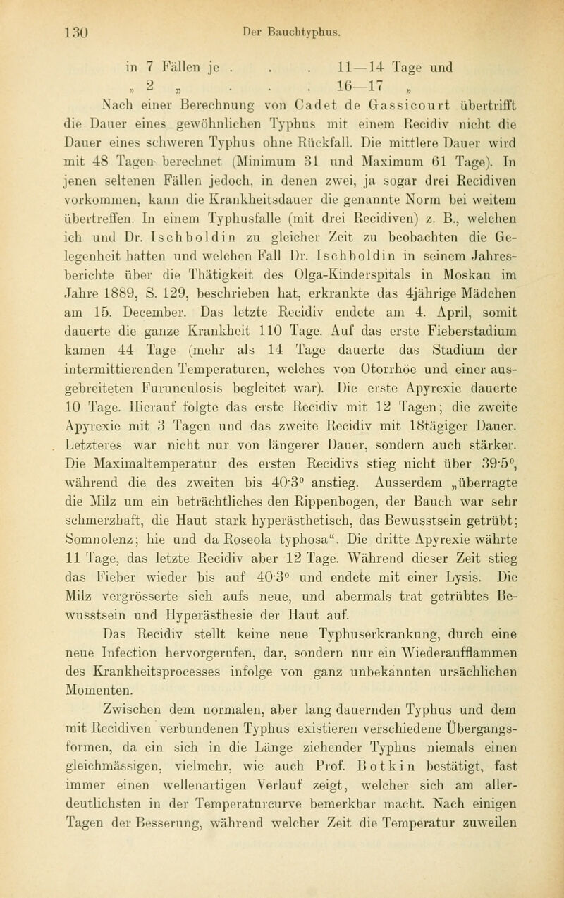 in 7 Fällen je . . , 11—14 Tage und « 2 „ . . . 16—17 Nach einer Berechnung von Cadet de Gassicourt übertrifft die Dauer eines gewöhnlichen Typhus mit einem Recidiv nicht die Dauer eines schweren Typhus ohne Rückfall. Die mittlere Daner wird mit 48 Tagen- berechnet (Minimum 31 und Maximum 61 Tage). In jenen seltenen Fällen jedoch, in denen zwei, ja sogar drei Recidiven vorkommen, kann die Krankheitsdauer die genannte Norm bei weitem übertreffen. In einem Typhusfalle (mit drei Recidiven) z. B., welchen ich und Dr. Isch boldin zu gleicher Zeit zu beobachten die Ge- legenheit hatten und welchen Fall Dr. Isch boldin in seinem Jahres- berichte über die Thätigkeit des Olga-Kinderspitals in Moskau im Jahre 1889, S. 129, beschrieben hat, erkrankte das 4jährigo Mädchen am 15. December. Das letzte Recidiv endete am 4. April, somit dauerte die ganze Krankheit 110 Tage. Auf das erste Fieberstadium kamen 44 Tage (mehr als 14 Tage dauerte das Stadium der intermittierenden Temperaturen, welches von Otorrhöe und einer aus- gebreiteten Furunculosis begleitet war). Die erste Apyrexie dauerte 10 Tage. Hierauf folgte das erste Recidiv mit 12 Tagen; die zweite Apyrexie mit 3 Tagen und das zweite Recidiv mit IStägiger Dauer. Letzteres war nicht nur von längerer Dauer, sondern auch stärker. Die Maximaltemperatur des ersten Recidivs stieg nicht über 39'5<', während die des zweiten bis 403'' anstieg. Ausserdem „überragte die Milz um ein beträchtliches den Rippenbogen, der Bauch war sehr schmerzhaft, die Haut stark hyperästhetisch, das Bewusstsein getrübt; Somnolenz; hie und da Roseola typhosa. Die dritte Apyrexie währte 11 Tage, das letzte Recidiv aber 12 Tage. Während dieser Zeit stieg das Fieber wieder bis auf 40'3'' und endete mit einer Lysis. Die Milz vergrösserte sich aufs neue, und abermals trat getrübtes Be- wusstsein und Hyperästhesie der Haut auf. Das Recidiv stellt keine neue Typhuserkrankung, durch eine neue Infection hervorgerufen, dar, sondern nur ein Wiederaufflammen des Krankheitsprocesses infolge von ganz unbekannten ursächlichen Momenten. Zwischen dem normalen, aber lang dauernden Typhus und dem mit Recidiven verbundenen Typhus existieren verschiedene Übergangs- formen, da ein sich in die Länge ziehender Typhus niemals einen gleichmässigen, vielmehr, wie auch Prof. B o t k i n bestätigt, fast immer einen wellenartigen Verlauf zeigt, welcher sich am aller- deutlichsten in der Temperaturcurve bemerkbar macht. Nach einigen Tagen der Besserung, während welcher Zeit die Temperatur zuweilen