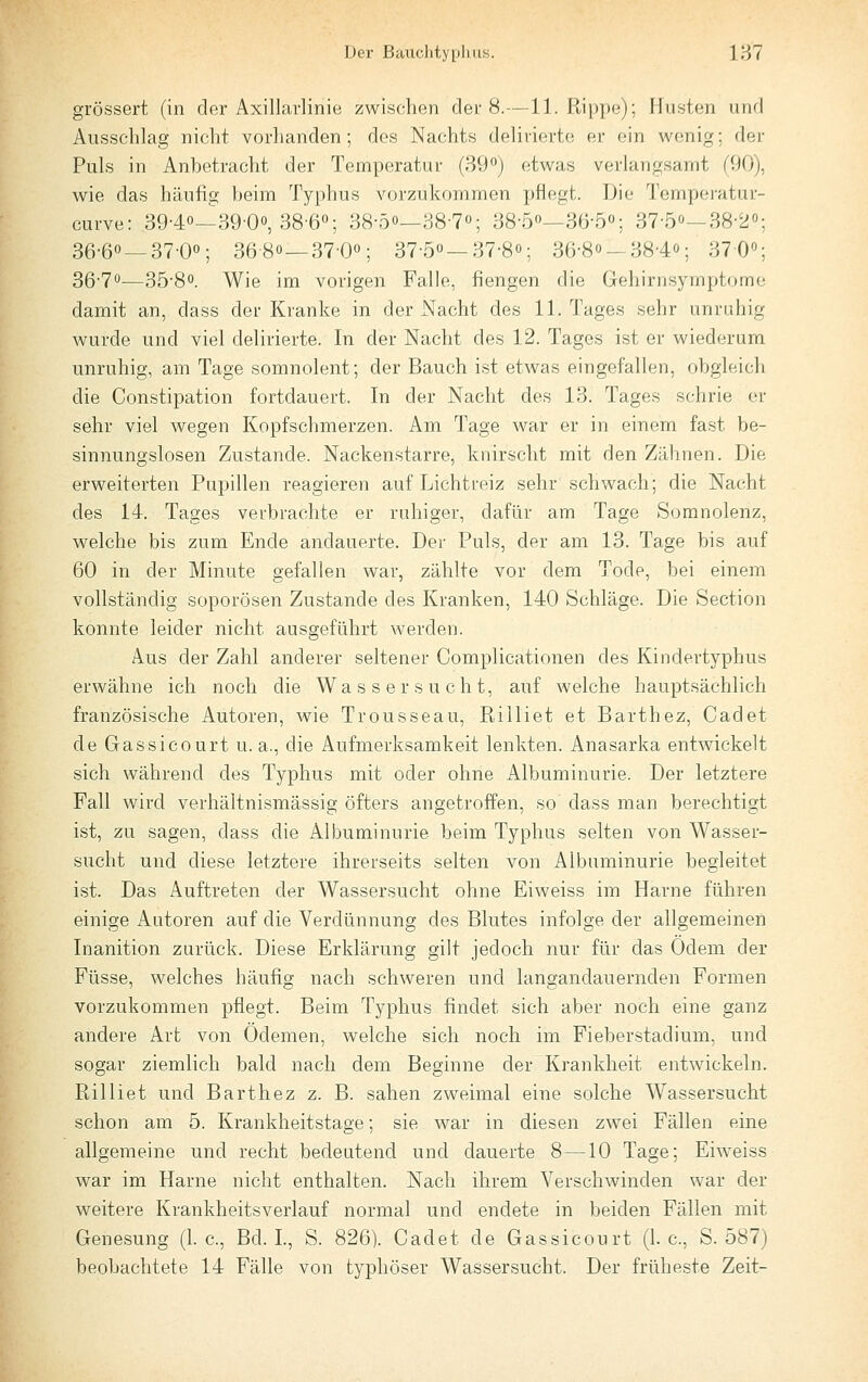 grössert (in der Axillarlinie zwischen der 8.—11. Rippe); Husten und Ausschlag nicht vorhanden; des Nachts delirierte er ein wenig; der Puls in Anbetracht der Temperatur (SQ«) etwas verlangsamt (90), wie das häufig beim Typhus vorzukommen pflegt. Die Temperatur- curve: 39-4o—SQ-O, 38-6«; 38-5o—38-7o; 38-5''—36-5o; 37-5o—38-2''; 36-60 —37-00; 36-8o—37-Oo; 37-5o—37-8o; 36-8o —38-4o; 3700; 36-70—35-80. Wie im vorigen Falle, fiengen die Gehirnsymptome damit an, dass der Kranke in der Nacht des 11. Tages sehr unruhig wurde und viel delirierte. In der Nacht des 12. Tages ist er wiederum unruhig, am Tage somnolent; der Bauch ist etwas eingefallen, obgleich die Constipation fortdauert. In der Nacht des 13. Tages schrie er sehr viel wegen Kopfschmerzen. Am Tage war er in einem fast be- sinnungslosen Zustande. Nackenstarre, knirscht mit den Zähnen. Die erweiterten Pupillen reagieren auf Lichtreiz sehr schwach; die Nacht des 14. Tages verbrachte er ruhiger, dafür am Tage Somnolenz, welche bis zum Ende andauerte. Der Puls, der am 13. Tage bis auf 60 in der Minute gefallen war, zählte vor dem Tode, bei einem vollständig soporösen Zustande des Kranken, 140 Schläge. Die Section konnte leider nicht ausgeführt werden. Aus der Zahl anderer seltener Complicationen des Kindertyphus erwähne ich noch die Wassersucht, auf welche hauptsächlich französische Autoren, wie Trousseau, Killiet et Barthez, Cadet de Gassicourt u. a., die Aufmerksamkeit lenkten. Anasarka entwickelt sich während des Typhus mit oder ohne Albuminurie. Der letztere Fall wird verhältnismässig öfters angetroffen, so dass man berechtigt ist, zu sagen, dass die Albuminurie beim Typhus selten von Wasser- sucht und diese letztere ihrerseits selten von Albuminurie begleitet ist. Das Auftreten der Wassersucht ohne Eiweiss im Harne führen einige Autoren auf die Verdünnung des Blutes infolge der allgemeinen Inanition zurück. Diese Erklärung gilt jedoch nur für das Odem der Füsse, welches häufig nach schweren und langandauernden Formen vorzukommen pflegt. Beim Typhus findet sich aber noch eine ganz andere Art von Ödemen, welche sich noch im Fieberstadium, und sogar ziemlich bald nach dem Beginne der Krankheit entwickeln. Rilliet und Barthez z. B. sahen zweimal eine solche Wassersucht schon am 5. Krankheitstage; sie war in diesen zwei Fällen eine allgemeine und recht bedeutend und dauerte 8—10 Tage; Eiweiss war im Harne nicht enthalten. Nach ihrem Verschwinden war der weitere Krankheitsverlauf normal und endete in beiden Fällen mit Genesung (1. c, Bd. L, S. 826). Cadet de Gassicourt (1. c, S. 587) beobachtete 14 Fälle von tj^phöser Wassersucht. Der früheste Zeit-