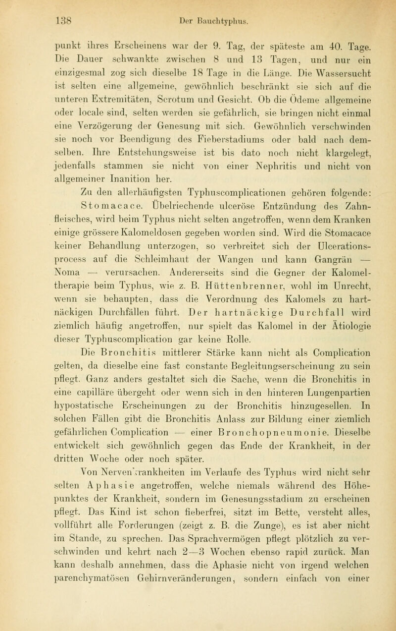 punkt. ihres Erscheinens war der 9. Tag, der späteste am 40. Tage. Die Dauer .schwankte zwischen 8 und 13 Tagen, und nur ein einzigesmal zog sich dieselbe 18 Tage in die Länge. Die Wassersucht ist selten eine allgemeine, gewöhnlich beschränkt sie sich auf die unteren Extremitäten, Scrotum und Gesicht. Ob die Ödeme allgemeine oder locale sind, selten werden sie gefährlich, sie bringen nicht einmal eine Verzögerung der Genesung mit sich. Gewöhnlich verschwinden sie noch vor Beendigung des Fieberstadiums oder bald nach dem- selben. Ihre Entstehung.sweise ist bis dato noch nicht klargelegt, jedenfalls stammen sie nicht von einer Nephritis und nicht von allgemeiner Inanition her. Zu den allerhäufigsten Typhuscomplicationen gehören folgende: Stomacace. Übelriechende ulceröse Entzündung des Zahn- fleisches, wird beim Typhus nicht selten angetroffen, wenn dem Kranken einige grössere Kalomeldosen gegeben worden sind. Wird die Stomacace keiner Behandlung unterzogen, so verbreitet sich der ülcerations- process auf die Schleimhaut der Wangen und kann Gangrän — Noma — verursachen. Andererseits sind die Gegner der Kalomel- therapie beim Typhus, wie z. B. Hüttenbrenner, wohl im Unrecht, wenn sie behaupten, dass die Verordnung des Kalomels zu hart- näckigen Durchfällen führt. Der hartnäckige Durchfall wird ziemlich häufig angetroffen, nur spielt das Kalomel in der Ätiologie dieser Typhuscomplication gar keine Rolle. Die Bronchitis mittlerer Stärke kann nicht als Complication gelten, da dieselbe eine fast constante Begleitungserscheinung zu sein pflegt. Ganz anders gestaltet sich die Sache, wenn die Bronchitis in eine capilläre übergeht oder wenn sich in den hinteren Lungenpartien hypostatische Erscheinungen zu der Bronchitis hinzugesellen. In solchen Fällen gibt die Bronchitis Anlass zur Bildung einer ziemlich gefährlichen Complication — einer Bronchopneumonie. Dieselbe entwickelt sich gewöhnlich gegen das Ende der Krankheit, in der dritten Woche oder noch später. Von Nerven'rrankheiten im Verlaufe des Typhus wird nicht sehr selten Aphasie angetroffen, welche niemals während des Höhe- punktes der Krankheit, sondern im Genesungsstadium zu erscheinen pflegt. Das Kind ist schon fieberfrei, sitzt im Bette, versteht alles, vollführt alle Forderungen (zeigt z. B. die Zunge), es ist aber nicht im Stande, zu sprechen. Das Sprachverraögen pflegt plötzlich zu ver- schwinden und kehrt nach 2—3 Wochen ebenso rapid zurück. Man kann deshalb annehmen, dass die Aphasie nicht von irgend welchen parenchymatösen Gehirnveränderungen, sondern einfach von einer