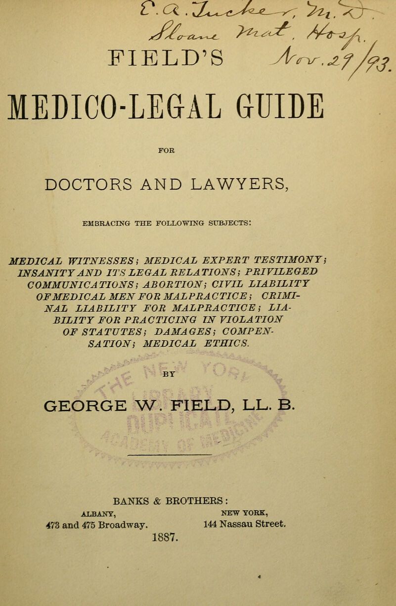 FIELD'S A^^.jif/^j_ MEDICO-LEaiL GUIDE DOCTORS AND LAWYERS, EMBRACING THE FOLLOWING SUBJECTS: MEDICAL WITNESSES; MEDICAL EXPERT TESTIMONYj INSANITY AND ITS LEGAL RELATIONS i PRIVILEGED COMMUNICATIONS; ABORTIONi CIVIL LIABILITY OF MEDICAL MEN FORMAL PR A C TICE; CRIMI- NAL LIABILITY FOR MALPRACTICE; LIA- BILITY FOR PRACTICING IN VIOLATION OF STATUTES; DAMAGES; COMPEN- SATION; MEDICAL ETHICS. BT GEORGE V^. FIELD, LL. B. BANKS & BKOTHERS: ALBANY, NEW YORK, 473 and 475 Broadway. 144 Nassau Street, 1887.