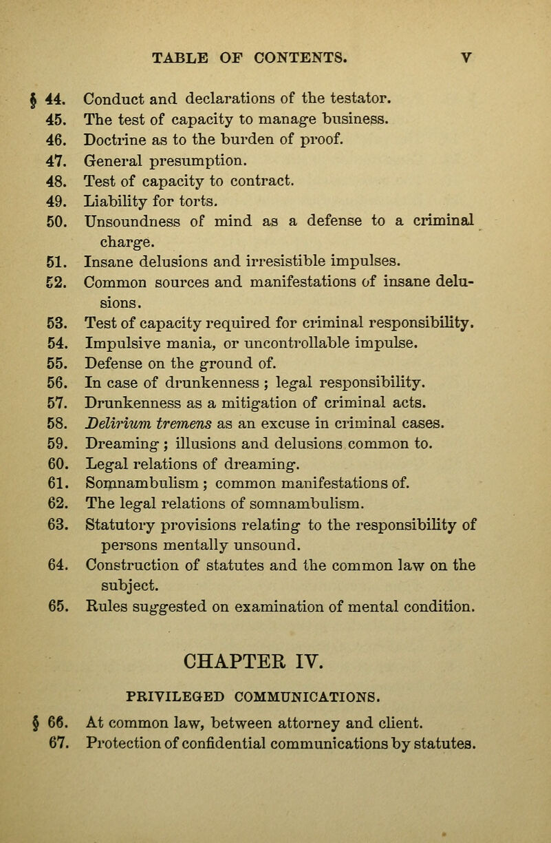 § 44. Conduct and declarations of the testator. 45. The test of capacity to manage business. 46. Doctrine as to the burden of proof. 47. General presumption. 48. Test of capacity to contract. 49. Liability for torts. 50. Unsoundness of mind as a defense to a criminal charge. 51. Insane delusions and irresistible impulses. 52. Common sources and manifestations of insane delu- sions. 53. Test of capacity required for criminal responsibility. 54. Impulsive mania, or uncontrollable impulse. 55. Defense on the ground of. 56. In case of drunkenness ; legal responsibility. 57. Drunkenness as a mitigation of criminal acts. 58. Delirium tremens as an excuse in criminal cases. 59. Dreaming ; illusions and delusions common to. 60. Legal relations of dreaming. 61. Somnambulism; common manifestations of. 62. The legal relations of somnambulism. 63. Statutory provisions relating to the responsibility of persons mentally unsound. 64. Construction of statutes and the common law on the subject. 65. Rules suggested on examination of mental condition. CHAPTER IV. PRIVILEGED COMMUNICATIONS. 66. At common law, between attorney and client. 67. Protection of confidential communications by statutes.