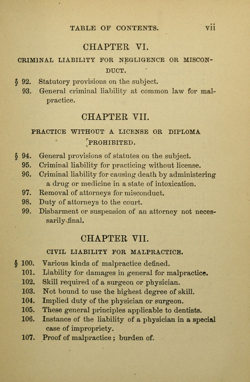 CHAPTER VI. CRIMINAL LIABILITY FOR NEGLIGENCE OR MISCON- DUCT. § 92. Statutory provisions on the subject. 93. General criminal liability at common law for mal- practice. CHAPTER VII. practice without a license or diploma 'prohibited. § 94. General provisions of statutes on the subject. 95. Criminal liability for practicing- without license. 96. Criminal liability for causing death by administering a drug or medicine in a state of intoxication. 97. Removal of attorneys for misconduct. 98. Duty of attorneys to the court. 99. Disbarment or suspension of an attorney not neces- sarilysfinal. CHAPTER VII. civil liability for MALPRACTICE. § 100. Various kinds of malpractice defined. 101. Liability for damages in general for malpractice, 102. Skill required of a surgeon or physician. 103. Not bound to use the highest degree of skill. 104. Implied duty of the physician or surgeon. 105. These general principles applicable to dentists. 106. Instance of the liability of a physician in a special case of impropriety. 107. Proof of malpractice ; burden of.
