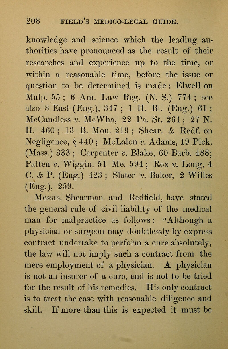 knowledo'e and science which the lead in 2: au- thorities have pronounced as the resnlt of their researches and experience up to the time, or within a reasonable time, before the issue or question to be determined is made: Elwell on Malp. 55 ; 6 Am. Law Reg. (N. S.) 774 ; see also 8 East (Eng.), 347 ; 1 H. Bl. (Eng.) 61 ; McCandless v. McWha, 22 Pa. St. 261^ 27 N. H. 460 ; 13 B. Mon. 219 ; Sliear. & Redf on Negligence, ^ 440 ; McLalon v. Adams, 19 Pick. (Mass.) 333 ; Carpenter v. Blake, 60 Barb. 488; Patten v. Wiggin, 51 Me. 594 ; Eex v. Long, 4 C. & P. (Eng.) 423 ; Slater v. Baker, 2 Willes (Eng.), 259. Messrs. Shearman and Redfield, have stated the general rule of civil liability of the medical man for malpractice as follows: Although a phj^sician or surgeon may doubtlessly by express contract undertake to perform a cure absolutely, the law will not implj^ such a contract from the mere employment of a physician. A physician is not an insurer of a cure, and is not to be tried for the result of his remedies. His only contract is to treat the case with reasonable diligence and skill. If more than this is expected it must be