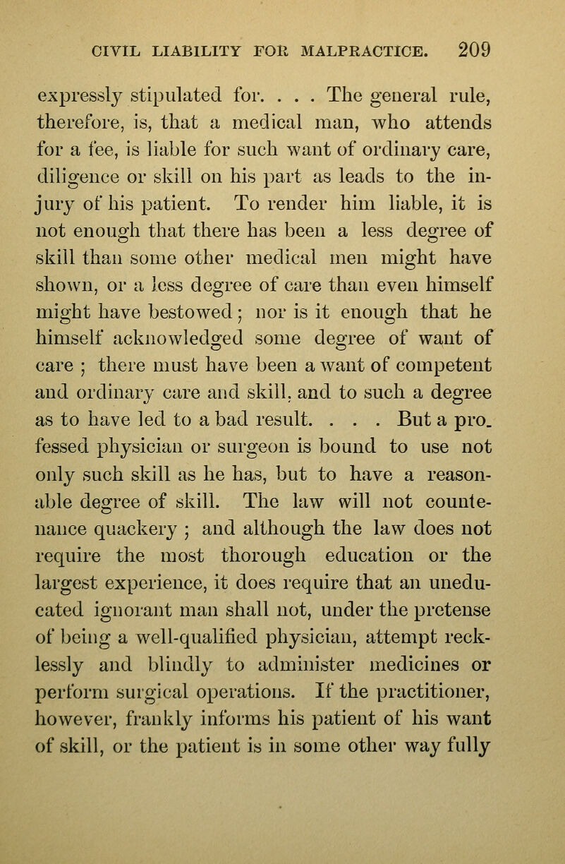 expressly stipulated for. . . . The general rule, therefore, is, that a medical man, who attends for a fee, is liable for such want of ordinary care, diligence or skill on his part as leads to the in- jury ot his patient. To render him liable, it is not enough that there has been a less degree of skill than some other medical men might have shown, or a less degree of care than even himself might have bestowed; nor is it enough that he himself acknowledo;ed some deoTee of want of care ; there must have been a want of competent and ordinary care and skill, and to such a degree as to have led to a bad result. . . . But a pro. fessed physician or surgeon is bound to use not only such skill as he has, but to have a reason- able degree of skill. The law will not counte- nance quackery ; and although the law does not require the most thorough education or the largest experience, it does require that an unedu- cated ignorant man shall not, under the pretense of being a well-qualified physician, attempt reck- lessly and blindly to administer medicines or perform surgical operations. If the practitioner, however, frankly informs his patient of his want of skill, or the patient is in some other way fully