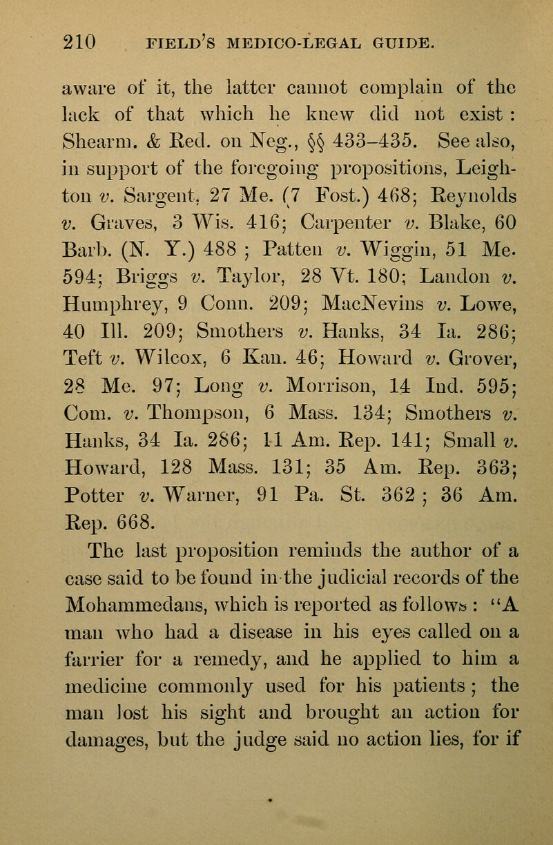aware of it, the latter cannot complain of the lack of that which he knew did not exist : Shearni. & Red. on Neg., §§ 433-435. See also, in support of the foregoing propositions, Leigh- ton V. Sargent, 27 Me. (7 Fost.) 468; Reynolds V. Graves, 3 Wis. 416; Carpenter v. Blake, 60 Barb. (N. Y.) 488 ; Patten v. Wiggin, 51 Me. 594; Briggs v. Taylor, 28 Yt. 180; Landon v. Humphrey, 9 Conn. 209; MacNevins v. Lowe, 40 111. 209; Smothers v. Hanks, 34 la. 2S6', Teft V. Wilcox, 6 Kan. 46; Howard v. Grover, 28 Me. 97; Long v. Morrison, 14 Lid. 595; Com. V. Thompson, 6 Mass. 134; Smothers v. Hanks, 34 la. 286; 11 Am. Rep. 141; Small v. Howard, 128 Mass. 131; 35 Am. Rep. 363; Potter V, Warner, 91 Pa. St. 362 ; 36 Am. Rep. 668. The last proposition reminds the author of a case said to be found in the judicial records of the Mohammedans, which is reported as follows : A man who had a disease in his eyes called on a farrier for a remedy, and he applied to him a medicine commonly used for his patients; the man lost his sight and brought an action for damages, but the judge said no action lies, for if