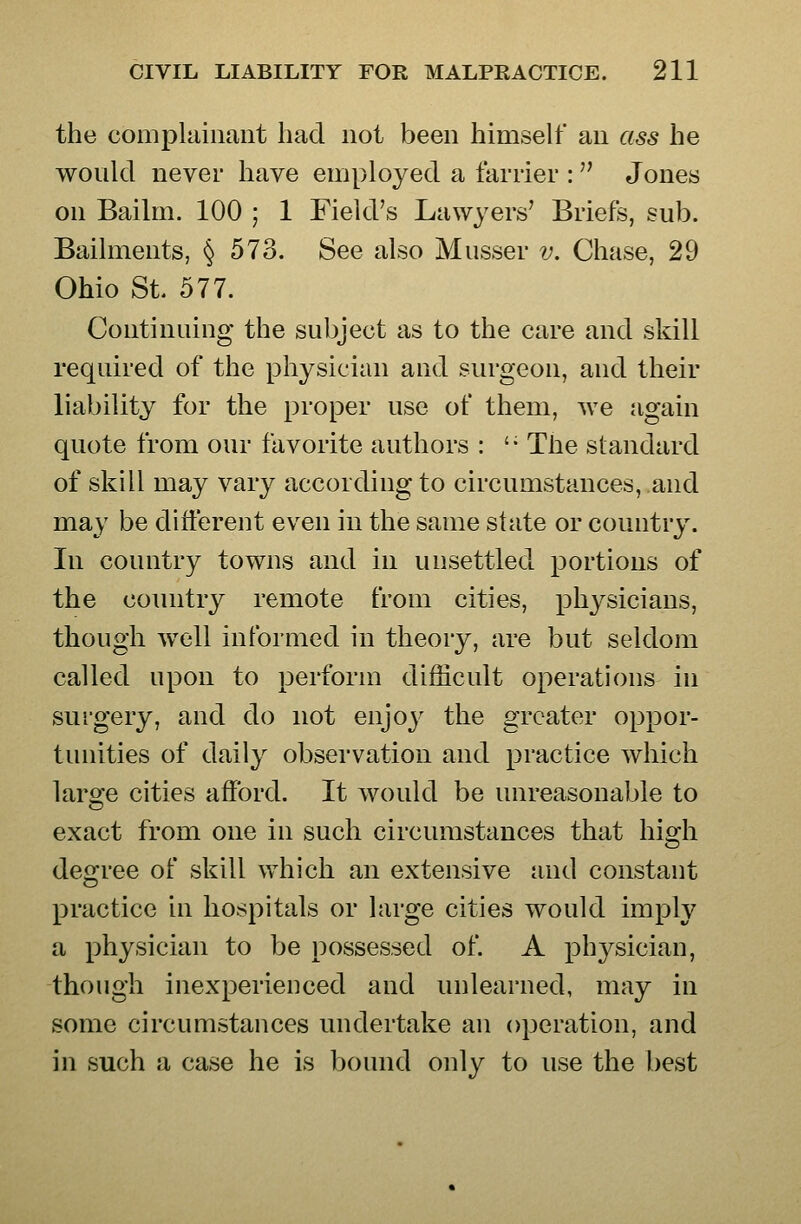 the compkiinant had not been himself an ass he would never have employed a farrier : Jones on Bailm. 100 ; 1 Field's Lawyers' Briefs, sub. Bailments, § 573. See also Musser v. Chase, 29 Ohio St. 577. Continuing the subject as to the care and skill required of the physician and surgeon, and their liability for the proper use of them, we jigain quote from our favorite authors : '• The standard of skill may vary according to circumstances, and may be different even in the same state or country. In country towns and in unsettled portions of the comitry remote from cities, physicians, though well informed in theory, are but seldom called upon to perform difficult operations in surgery, and do not enjoy the greater oppor- tunities of daily observation and practice which large cities afford. It would be unreasonable to exact from one in such circumstances that hio^h degree of skill which an extensive and constant practice in hospitals or large cities would imply a physician to be possessed of. A physician, though inexperienced and unlearned, may in some circumstances undertake an operation, and in such a case he is bound only to use the best
