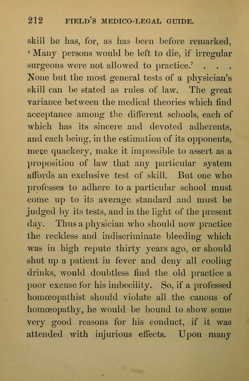 skill he has, for, as has been before remarked, ' Many persons would be left to die, if irregular surgeons were not allowed to practice.' None but the most general tests of a physician's skill can be stated as rules of law. The great variance between the medical theories which find acceptance among the different schools, each of which has its sincere and devoted adherents, and each being, in the estimation of its opponents, mete quackery, make it impossible to assert as a proposition of law that any particular system affords an exclusive test of skill. But one who professes to adhere to a particular school must come up to its average standard and must be judged by its tests, and in the light of the present day. Thus a physician who should now practice the reckless and indiscriminate bleeding which was in high repute thirty years ago, or should shut up a patient in fever and deny all cooling drinks, would doubtless find the old practice a poor excuse for his imbecility. So, if a professed homoeopathist should violate all the canons of homoeopathy, he would be bound to show some very good reasons for his conduct, if it was attended v/ith injurious effects. Upon many