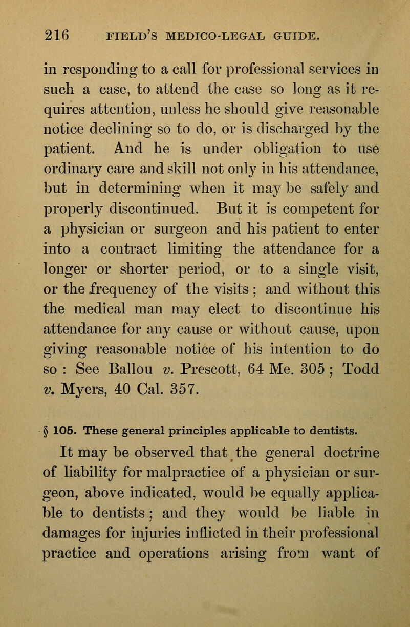 in responding to a call for professional services in such a case, to attend the case so long as it re- quires attention, unless he should give reasonable notice declining so to do, or is discharged by the patient. And he is under obligation to use ordinary care and skill not only in his attendance, but in determining when it may be safely and properly discontinued. But it is competent for a physician or surgeon and his patient to enter into a contract limiting the attendance for a longer or shorter period, or to a single visit, or the frequency of the visits ; and without this the medical man may elect to discontinue his attendance for any cause or without cause, upon giving reasonable notice of his intention to do so : See Ballou v. Prescott, 64 Me. 305 ; Todd V. Myers, 40 Cal. 357. § 105. These general principles applicable to dentists. It may be observed that the general doctrine of liability for malpractice of a physician or sur- geon, above indicated, would be equally applica- ble to dentists; and they would be liable in damages for injuries inflicted in their professional practice and operations arising from want of