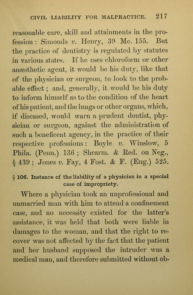 reasonable care, skill and attainments iu the pro- fession : Simonds v. Henry, 39 Me. 155. But the practice of dentistry is regulated by statutes in various states. If he uses chloroform or other anaesthetic agent, it would be his duty, like that of the physician or surgeon, to look to the prob- able effect ; and, generally, it would be his duty to inform himself as to the condition of the heart of his patient, and the lungs or other organs, which, if diseased, would warn a prudent dentist, phy- sician or surgeon, against the administration of such a beneficent agency, in the practice of their respective professions: Bojde v. Winslow, 5 Phila. (Penn.) 136 ; Shearm. & Ked. on Neg., § 439 ; Jones v. Fay, 4 Fost. & F. (Eng.) 525. § 106. Instance of the liability of a physician in a special case of impropriety. Where a physician took an unprofessional and unmarried man with him to attend a confinement case, and no necessity existed for the latter's assistance, it v/as held that both were liable in damages to the woman, and that the right to re- cover was not affected by the fact that the patient and her husband supposed the intruder was a medical man, and therefore submitted without ob-