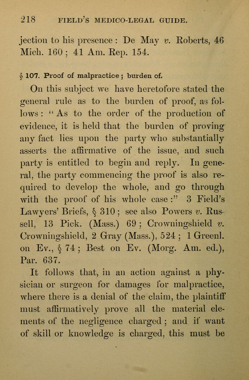 jectioii to his presence : De May v. Roberts, 46 Mich. 160 ; 41 Am. Rep. 154. § 107. Proof of malpractice ; burden of. On this subject we have heretofore stated the general rule as to the burden of proof, as fol- lows : As to the order of the production of evidence, it is held that the burden of proving any fact lies upon the part}^ who substantially asserts the affirmative of the issue, and such party is entitled to begin and reply. In gene- ral, the party commencing the proof is also re- quired to develop the whole, and go through with the proof of his whole case : 3 Field's Lawyers' Briefs, § 310 ; see also Powers v. Rus- sell, 13 Pick. (Mass.) 69 ; Crowningshield v. Crowningshield, 2 Gray (Mass.), 524 ; 1 Greenl. on Ev., § 74 ; Best on Ev. (Morg. Am. ed.), Par. 637. It follows that, in an action against a phy- sician or surgeon for damages for malpractice, where there is a denial of the claim, the plaintiff must affirmatively prove all the material ele- ments of the negligence charged ; and if want of skill or knowledge is charged, this must be