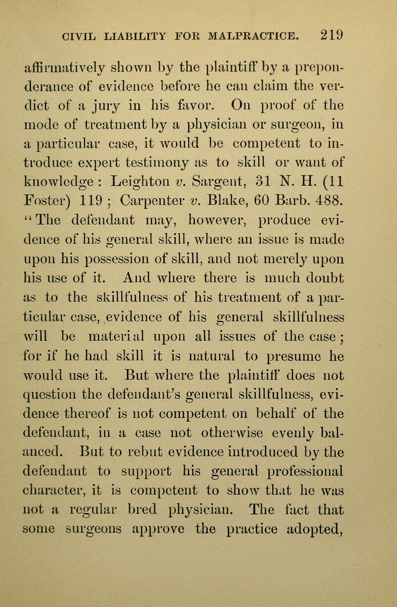 affirmatively shown hy the plaintiff by a prepon- derance of evidence before he can claim the ver- dict of a jury in his favor. On proof of the mode of treatment by a physician or surgeon, in a particular case, it would be competent to in- troduce expert testimony as to skill or want of knowledge : Leighton v. Sargent, 31 N. H. (11 Foster) 119 ; Carpenter v. Blake, 60 Barb. 488. The defendant may, however, produce evi- dence of his general skill, where an issue is made upon his possession of skill, and not merely upon his use of it. And where there is much doubt as to the skillfulness of his treatment of a par- ticular case, evidence of his general skillfulness will be material upon all issues of the case ; for if he had skill it is natural to presume he would use it. But where the plaintiff does not question the defendant's general skillfulness, evi- dence thereof is not competent on behalf of the defendant, in a case not otherwise evenly bal- anced. But to rebut evidence introduced by the defendant to support his general professional character, it is competent to show that he was not a regular bred physician. The fact that some surgeons approve the practice adopted,