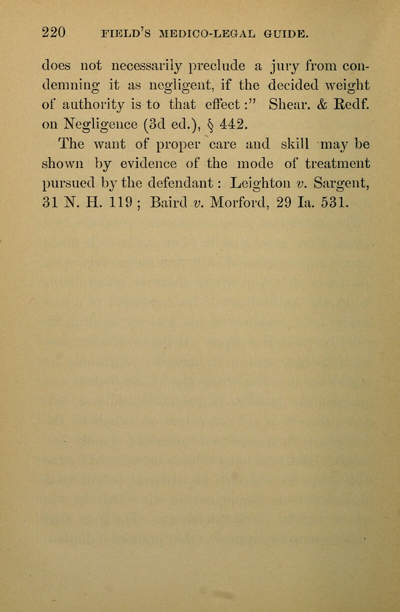 does not necessarily preclude a jury from con- demning it as negligent, if the decided weight of authority is to that effect: Shear. & Redf. on Negligence (3d ed.), § 442. The want of proper care and skill may be shown by evidence of the mode of treatment pursued by the defendant: Leighton v. Sargent, 31 K H. 119 ; Baird z;. Morford, 29 la. 531.