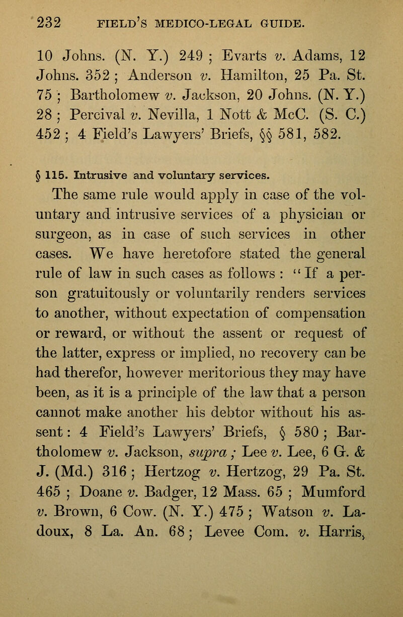 10 Johns. (N. Y.) 249 ; Evarts v. Adams, 12 Johns. 352 ; Anderson v. Hamilton, 25 Pa. St. 75 ; Bartholomew v. Jackson, 20 Johns. (N. Y.) 28 ; Percival v. Nevilla, 1 Nott & McC. (S. C.) 452 ; 4 Field's Lawyers' Briefs, §§581, 582. § 115. Intrusive and voluntary services. The same rule would apply in case of the vol- untary and intrusive services of a physician or surgeon, as in case of such services in other cases. We have heretofore stated the general rule of law in such cases as follows :  If a per- son gratuitously or voluntarily renders services to another, without expectation of compensation or reward, or without the assent or request of the latter, express or implied, no recovery can be had therefor, however meritorious they may have been, as it is a principle of the law that a person cannot make another his debtor without his as- sent : 4 Field's Lawyers' Briefs, § 580 ; Bar- tholomew V. Jackson, supra ; Lee v. Lee, 6 Gr. & J. (Md.) 316 ; Hertzog v. Hertzog, 29 Pa. St. 465 ; Doane v. Badger, 12 Mass. 65 ; Mumford V. Brown, 6 Cow. (N. Y.) 475 ; Watson v. La- do ux, 8 La. An. 6S -, Levee Com. v. Harris^