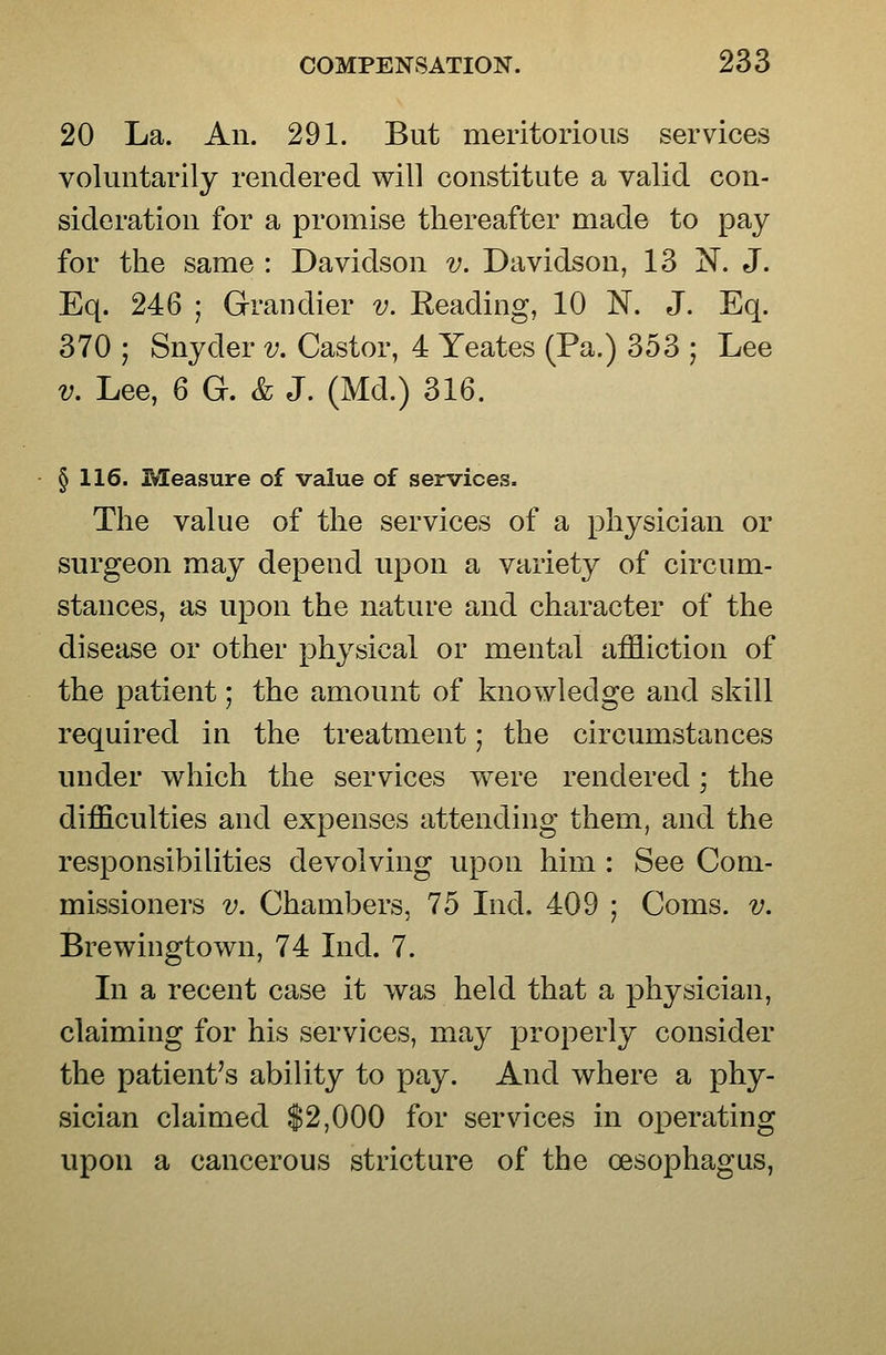 20 La. An. 291. But meritorious services voluntarily rendered will constitute a valid con- sideration for a promise thereafter made to pay for the same : Davidson v. Davidson, 13 N. J. Eq. 246 ; Grandier v. Reading, 10 N. J. Eq. 370 ] Snyder v. Castor, 4 Yeates (Pa.) 353 ; Lee V. Lee, 6 G. & J. (Md.) 316. § 116. Measure of value of services. The value of the services of a physician or surgeon may depend upon a variety of circum- stances, as upon the nature and character of the disease or other physical or mental affliction of the patient; the amount of knowledge and skill required in the treatment; the circumstances under which the services were rendered; the difficulties and expenses attending them, and the responsibilities devolving upon him : See Com- missioners V. Chambers, 75 Ind. 409 ; Coms. v. Brewingtown, 74 Ind. 7. In a recent case it was held that a physician, claiming for his services, may properly consider the patient's ability to pay. And where a phy- sician claimed $2,000 for services in ox)erating upon a cancerous stricture of the oesophagus.