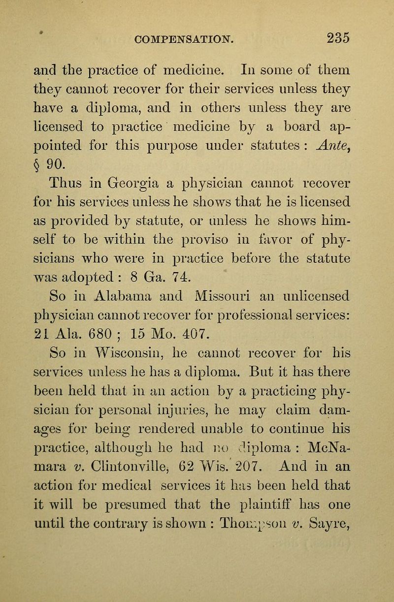 and the practice of medicine. In some of them they cannot recover for their services unless they have a diploma, and in others unless they are licensed to practice medicine by a board ap- pointed for this purpose under statutes : Ante, §90. Thus in Georgia a physician cannot recover for his services unless he shows that he is licensed as provided by statute, or unless he shows him- self to be within the proviso in favor of phy- sicians who were in practice before the statute was adopted : 8 Ga. 74. So in Alabama and Missouri an unlicensed physician cannot recover for professional services: 21 Ala. 680 ; 15 Mo. 407. So in Wisconsin, he cannot recover for his services unless he has a diploma. But it has there been held that in an action by a practicing phy- sician for personal injuries, he may claim dam- ages for being rendered unable to continue his practice, although he had lU) diploma : McNa- mara v. Clintonville, 62 Wis. 207. And in an action for medical services it has been held that it will be presumed that the plaintiff has one until the contrary is shown : Thon:[:son v. Sayre,