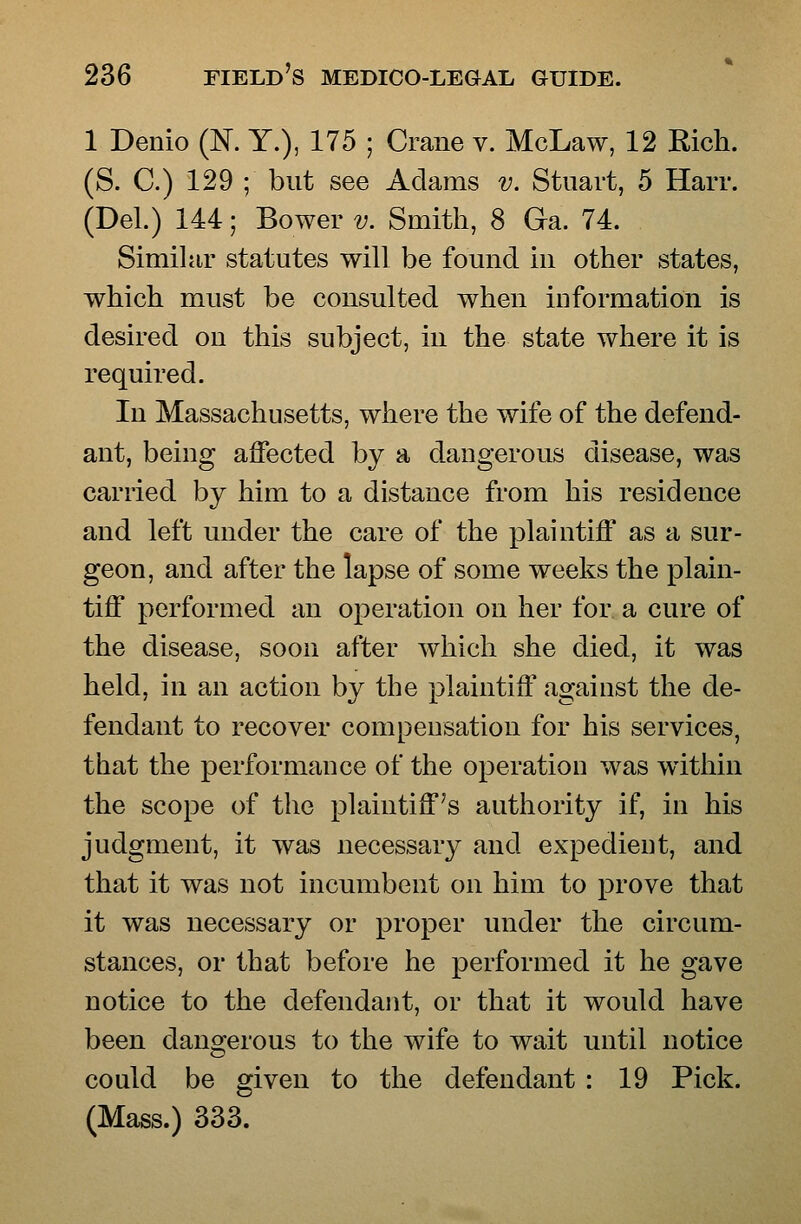 1 Denio (N. Y.), 175 ; Crane v. McLaw, 12 Rich. (S. C.) 129 ; but see Adams v. Stuart, 5 Harr. (Del.) 144; Bower v. Smith, 8 Ga. 74. Simihir statutes will be found in other states, which must be consulted when information is desired on this subject, in the state where it is required. In Massachusetts, where the wife of the defend- ant, being affected by a dangerous disease, was carried by him to a distance from his residence and left under the care of the plaintiff as a sur- geon, and after the lapse of some weeks the plain- tiff performed an operation on her for a cure of the disease, soon after which she died, it was held, in an action by the plaintiff against the de- fendant to recover compensation for his services, that the performance of the operation was within the scope of the plaintiff's authority if, in his judgment, it was necessary and expedient, and that it was not incumbent on him to prove that it was necessary or proper under the circum- stances, or that before he performed it he gave notice to the defendant, or that it would have been dangerous to the wife to wait until notice could be given to the defendant : 19 Pick. (Mass.) 333.
