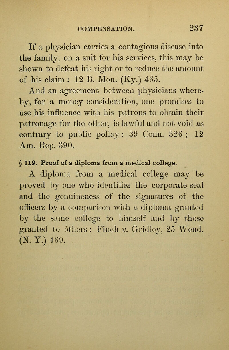 If a physician carries a contagious disease into the family, on a suit for his services, this may be shown to defeat his right or to reduce the amount of his claim : 12 B. Mon. (Ky.) 465. And an agreement between physicians where- by, for a money consideration, one promises to use his influence with his patrons to obtain their patronage for the other, is lawful and not void as contrary to public policy : 39 Conn. 326 ; 12 Am. Eep. 390. § 119. Proof of a diploma from a medical college. A diploma from a medical college may be proved by one who identifies the corporate seal and the genuineness of the signatures of the officers by a comparison with a diploma granted by the same college to himself and by those granted to others : Finch v. Gridley, 25 Wend. (N. Y.)4 69,