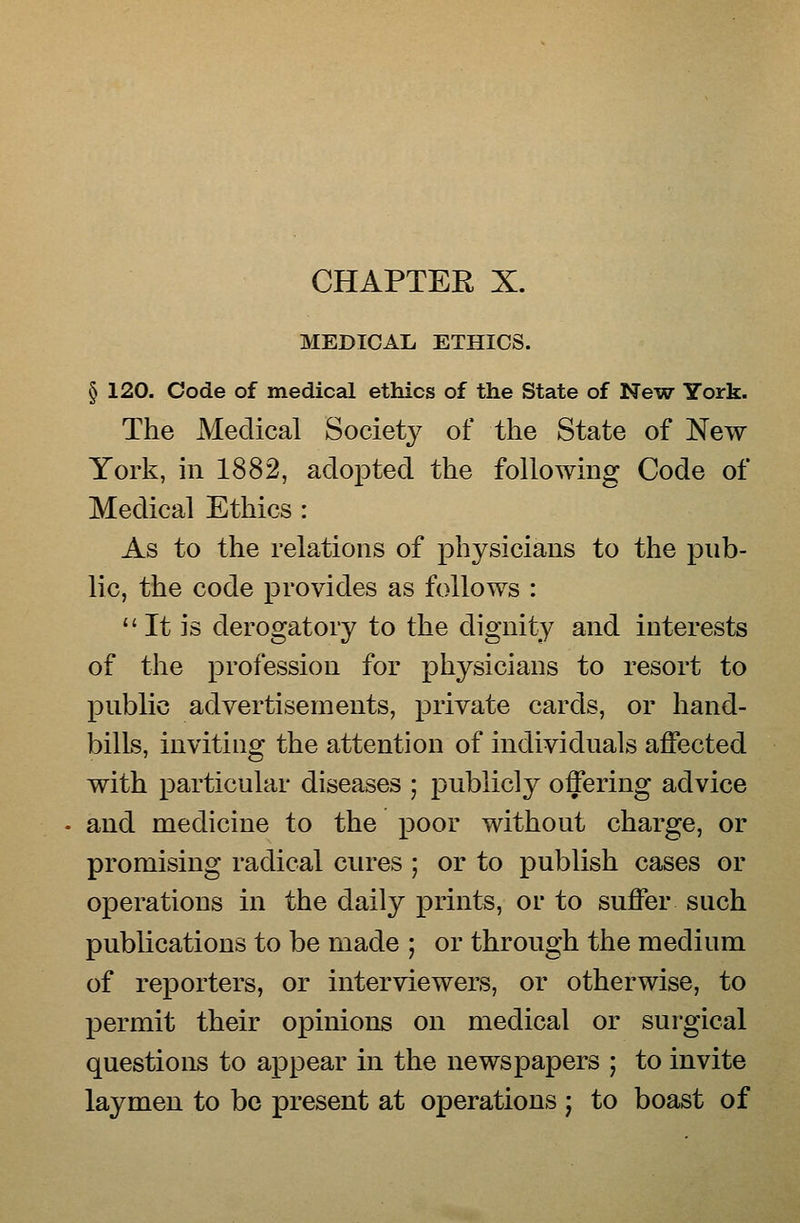 CHAPTER X. MEDICAL ETHICS. § 120. Code of medical ethics of the State of New^ York. The Medical Societ}^ of the State of New York, in 1882, adopted the following Code of Medical Ethics : As to the relations of physicians to the pub- lic, the code provides as follows :  It is derogatory to the dignity and interests of the profession for physicians to resort to public advertisements, private cards, or hand- bills, inviting the attention of individuals affected with particular diseases ; publicly offering advice and medicine to the poor without charge, or promising radical cures ; or to publish cases or operations in the daily prints, or to suffer such publications to be made ; or through the medium of reporters, or interviewers, or otherwise, to permit their opinions on medical or surgical questions to appear in the newspapers ; to invite laymen to be present at operations j to boast of