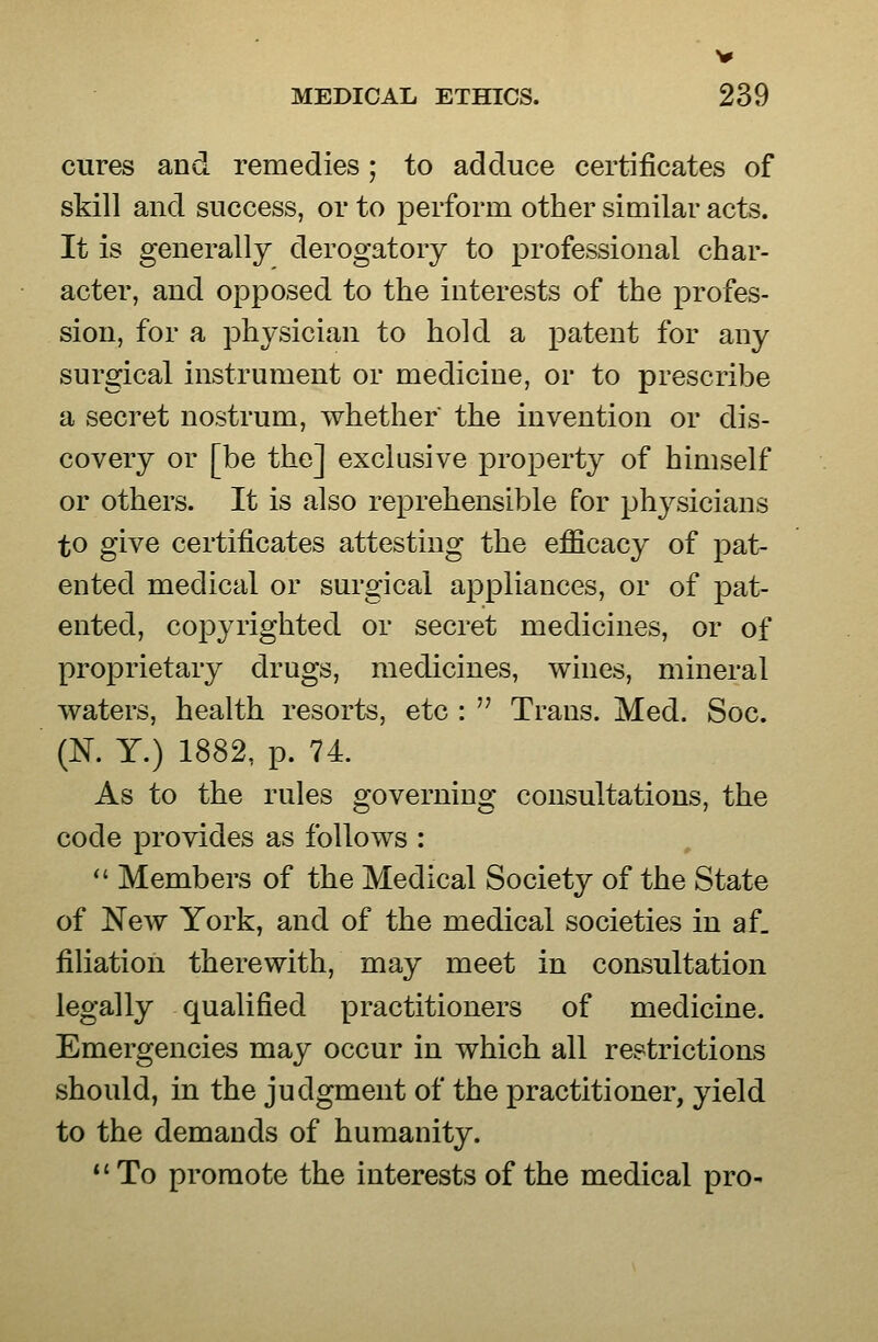 cures and remedies ; to adduce certificates of skill and success, or to perform other similar acts. It is generally derogatory to professional char- acter, and opposed to the interests of the profes- sion, for a physician to hold a patent for any surgical instrument or medicine, or to prescribe a secret nostrum, whether the invention or dis- covery or [be the] exclusive property of himself or others. It is also reprehensible for physicians to give certificates attesting the efficacy of pat- ented medical or surgical appliances, or of pat- ented, copyrighted or secret medicines, or of proprietary drugs, medicines, wines, mineral waters, health resorts, etc :  Trans. Med. Soc. (K Y.) 1882, p. 74. As to the rules governing consultations, the code provides as follows :  Members of the Medical Society of the State of New York, and of the medical societies in af_ filiation therewith, may meet in consultation legally qualified practitioners of medicine. Emergencies may occur in which all restrictions should, in the judgment of the practitioner, yield to the demands of humanity. To promote the interests of the medical pro-