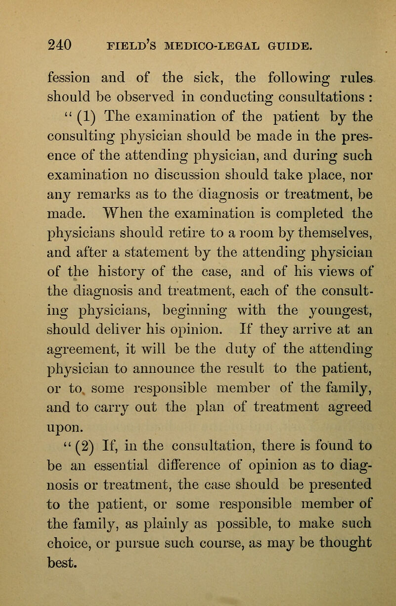 fession and of the sick, the following rules should be observed in conducting consultations : (1) The examination of the patient by the consulting physician should be made in the pres- ence of the attending physician, and during such examination no discussion should take place, nor any remarks as to the diagnosis or treatment, be made. When the examination is completed the physicians should retire to a room by themselves, and after a statement by the attending physician of the history of the case, and of his views of the diagnosis and treatment, each of the consult- ing physicians, beginning with the youngest, should deliver his opinion. If they arrive at an agreement, it will be the duty of the attending physician to announce the result to the patient, or to. some responsible member of the family, and to carry out the plan of treatment agreed upon. (2) If, in the consultation, there is found to be an essential difference of opinion as to diag- nosis or treatment, the case should be presented to the patient, or some responsible member of the family, as plainly as possible, to make such choice, or pursue such course, as may be thought best.