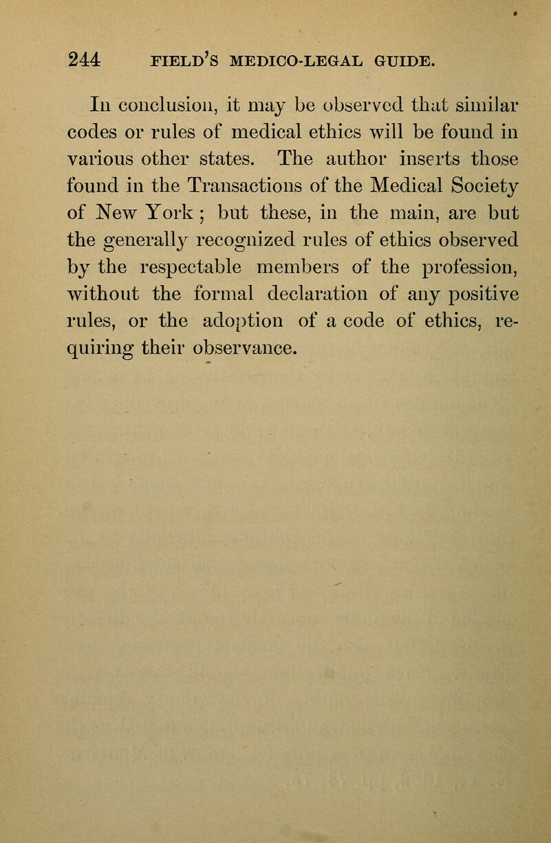 Ill conclusion, it may be observed that similar codes or rules of medical ethics will be found in various other states. The author inserts those found in the Transactions of the Medical Society of New York; but these, in the main, are but the generally recognized rules of ethics observed by the respectable members of the profession, without the formal declaration of any positive rules, or the adoption of a code of ethics, re- quiring their observance.
