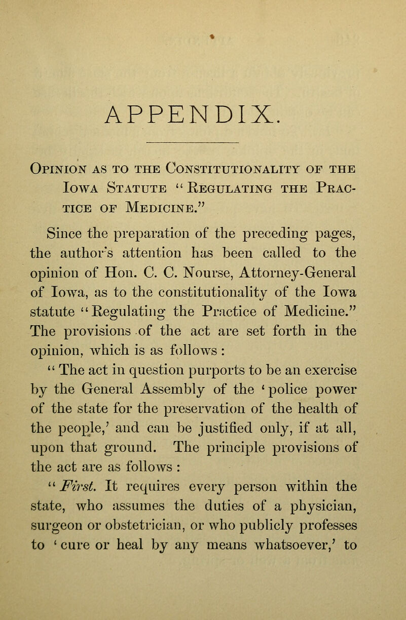 APPENDIX. Opinion as to the Constitutionality of the Iowa Statute Regulating the Prac- tice OF Medicine. Since the preparation of the preceding pages, the author's attention has been called to the opinion of Hon. C. C. Nourse, Attorney-General of Iowa, as to the constitutionality of the Iowa statute Regulating the Practice of Medicine. The provisions of the act are set forth in the opinion, which is as follows : The act in question purports to be an exercise by the General Assembly of the 'police power of the state for the preservation of the health of the people,' and can be justified only, if at all, upon that ground. The principle provisions of the act are as follows : ^^ First. It requires every person within the state, who assumes the duties of a physician, surgeon or obstetrician, or who publicly professes to ' cure or heal by any means whatsoever,' to