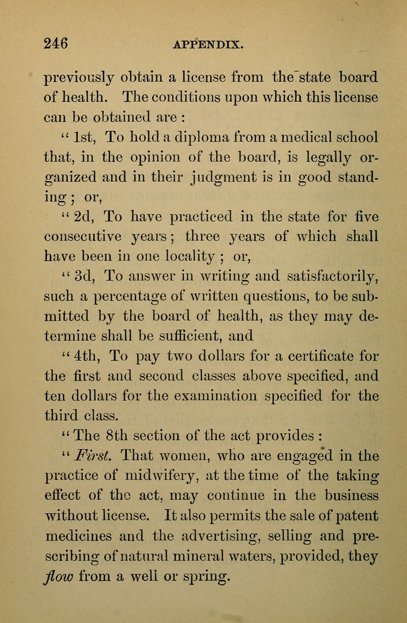 previously obtain a license from the'state board of health. The conditions upon which this license can be obtained are : 1st, To hold a diploma from a medical school that, in the opinion of the board, is legally or- ganized and in their judgment is in good stand- ing ; or, 2d, To have practiced in the state for five consecutive years; three years of which shall have been in one locality ; or, 3d, To answer in writing and satisfactorily, such a percentage of written questions, to be sub- mitted by the board of health, as they may de- termine shall be sufficient, and 4th, To pay two dollars for a certificate for the first and second classes above specified, and ten dollars for the examination specified for the third class. The 8th section of the act provides : First. That women, who are engaged in the practice of midwifery, at the time of the taking effect of the act, may continue in the business without license. It also permits the sale of patent medicines and the advertising, selling and pre- scribing of natural mineral waters, provided, they flow from a well or spring.