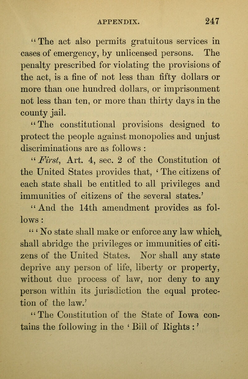 '' The act also permits gratuitous services in cases of emergency, by unlicensed persons. The penalty prescribed for violating the provisions of the act, is a fine of not less than fifty dollars or more than one hundred dollars, or imprisonment not less than ten, or more than thirty days in the county jail. The constitutional provisions designed to protect the people against monopolies and unjust discriminations are as follows : •First, Art. 4, sec. 2 of the Constitution ol the United States provides that, ' The citizens of each state shall be entitled to all privileges and immunities of citizens of the several states.' And the 14th amendment provides as fol- lows :  ' No state shall make or enforce any law which, shall abridge the privileges or immunities of citi- zens of the United States. Nor shall any state deprive any person of life, liberty or property, without due process of law, nor deny to any person within its jurisdiction the equal protec- tion of the law.' The Constitution of the State of Iowa con- tains the following in the ' Bill of Rights :'