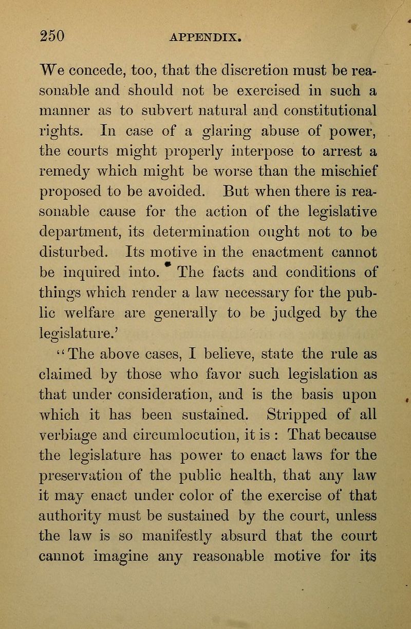 We concede, too, that the discretion must be rea- sonable and should not be exercised in such a manner as to subvert natural and constitutional rights. In case of a glaring abuse of power, the courts might properly interpose to arrest a remedy which might be worse than the mischief proposed to be avoided. But when there is rea- sonable cause for the action of the legislative department, its determination ought not to be disturbed. Its motive in the enactment cannot be inquired into. The facts and conditions of things which render a law necessary for the pub- lic welfare are generally to be judged by the legislature.' The above cases, I believe, state the rule as claimed by those who favor such legislation as that under consideration, and is the basis upon which it has been sustained. Stripped of all verbiage and circumlocution, it is : That because the legislature has power to enact laws for the preservation of the public health, that any law it may enact under color of the exercise of that authority must be sustained by the court, unless the law is so manifestly absurd that the court cannot imagine any reasonable motive for its