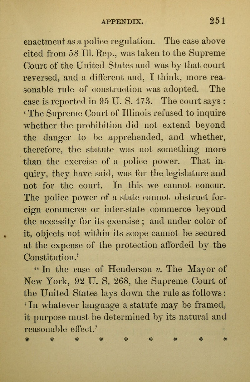 enactment as a police regulation. The case above cited from 58 111. Rep., was taken to the Supreme Court of the United States and was by that court reversed, and a different and, I think, more rea- sonable rule of construction was adopted. The case is reported in 95 U. S. 473. The court says : ' The Supreme Court of Illinois refused to inquire whether the prohibition did not extend beyond the danger to be apprehended, and whether, therefore, the statute was not something more than the exercise of a police power. That in- quiry, they have said, was for the legislature and not for the court. In this we cannot concur. The police power of a state cannot obstruct for- eign commerce or inter-state commerce beyond the necessity for its exercise ; and under color of it, objects not within its scope cannot be secured at the expense of the protection afforded by the Constitution.'  In the case of Hendei'son v. The Mayor of New York, 92 U. S. 268, the Supreme Court of the United States lays down the rule as follows: ' III whatever language a statute may be framed, it purpose must be determined by its natural and reasonable effect.'