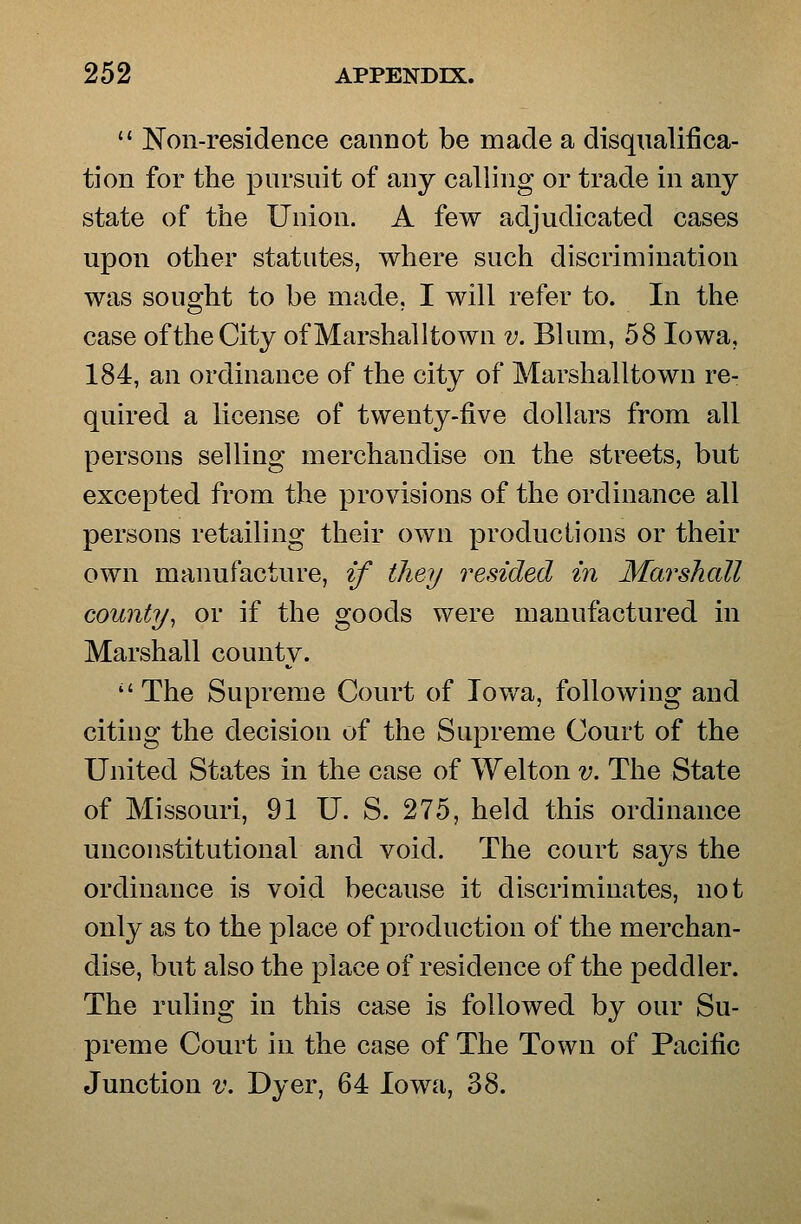 Non-residence cannot be made a disqualifica- tion for the pursuit of any calling or trade in any state of the Union. A few adjudicated cases upon other statutes, where such discrimination was sought to be made, I will refer to. In the case of the City ofMarshalltown v. Blum, 58 Iowa, 184, an ordinance of the city of Marshalltown re- quired a license of twenty-five dollars from all persons selling merchandise on the streets, but excepted from the provisions of the ordinance all persons retailing their own productions or their own manufacture, if they resided in Marshall county^ or if the goods were manufactured in Marshall county. The Supreme Court of Iowa, following and citing the decision of the Supreme Court of the United States in the case of Welton v. The State of Missouri, 91 U. S. 275, held this ordinance unconstitutional and void. The court says the ordinance is void because it discriminates, not only as to the place of production of the merchan- dise, but also the place of residence of the peddler. The ruling in this case is followed by our Su- preme Court in the case of The Town of Pacific Junction v. Dyer, 64 Iowa, 38.