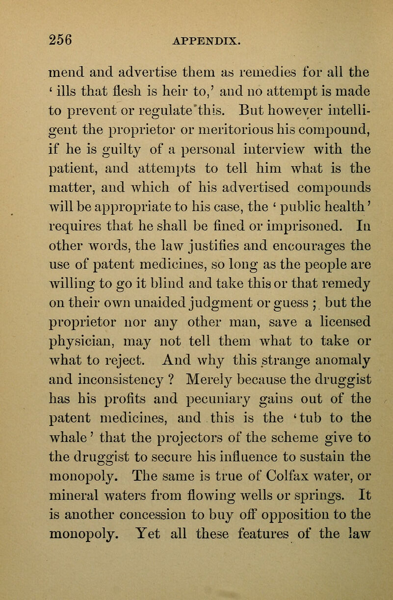 mend and advertise them as remedies for all the ' ills that flesh is heir to,' and no attempt is made to prevent or regulate'this. But however intelli- gent the proprietor or meritorious his compound, if he is guilty of a personal interview with the patient, and attem})ts to tell him what is the matter, and which of his advertised compounds will be appropriate to his case, the ' public health' requires that he shall be fined or imprisoned. In other words, the law justifies and encourages the use of patent medicines, so long as the people are willing to go it blind and take this or that remedy on their own unaided judgment or guess ; but the proprietor nor any other man, save a licensed physician, may not tell them what to take or w^hat to reject. And why this strange anomaly and inconsistency ? Merely because the druggist has his profits and pecuniary gains out of the patent medicines, and this is the ' tub to the whale' that the projectors of the scheme give to the druggist to secure his influence to sustain the monopoly. The same is true of Colfax water, or mineral waters from flowing wells or springs. It is another concession to buy off opposition to the monopoly. Yet all these features of the law