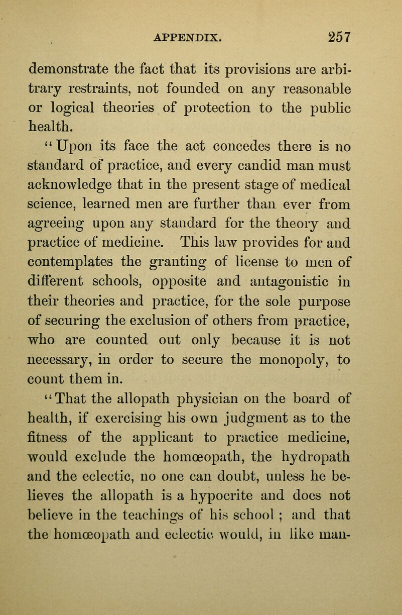 demoDstrate the fact that its provisions are arbi- trary restraints, not founded on any reasonable or logical theories of protection to the public health. Upon its face the act concedes there is no standard of practice, and every candid man must acknowledge that in the present stage of medical science, learned men are further than ever from agreeing upon any standard for the theory and practice of medicine. This law provides for and contemplates the granting of license to men of different schools, opposite and antagonistic in their theories and practice, for the sole purpose of securing the exclusion of others from practice, who are counted out only because it is not necessary, in order to secure the monopoly, to count them in. That the allopath physician on the board of health, if exercising his own judgment as to the fitness of the applicant to practice medicine, would exclude the homoeopath, the hydropath and the eclectic, no one can doubt, unless he be- lieves the allopath is a hypocrite and does not believe in the teachinGcs of his school ; and that the homoeopath and eclectic would, in like man-