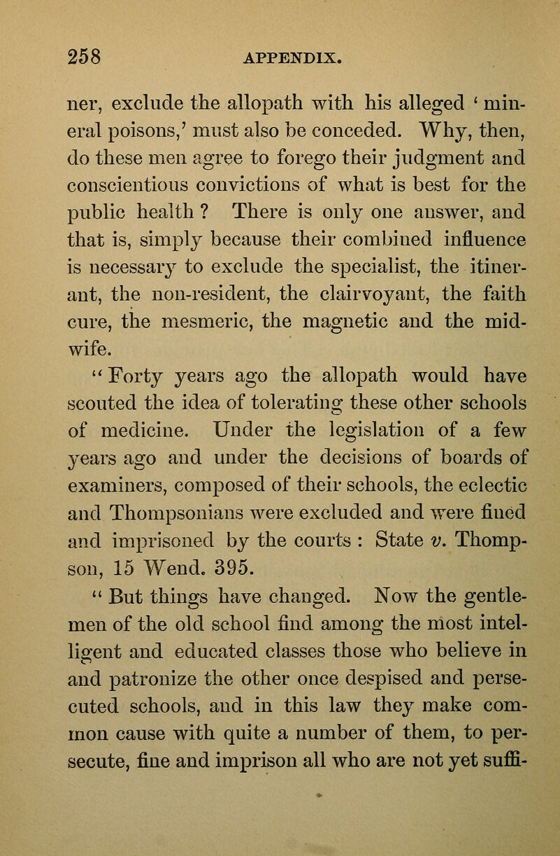 ner, exclude the allopath with his alleged ' min- eral poisons,' must also be conceded. Why, then, do these men agree to forego their judgment and conscientious convictions of what is best for the public health ? There is only one answer, and that is, simply because their combined influence is necessary to exclude the specialist, the itiner- ant, the non-resident, the clairvoyant, the faith cure, the mesmeric, the magnetic and the mid- wife. '* Forty 3^ears ago the allopath would have scouted the idea of toleratins; these other schools of medicine. Under the legislation of a few years ago and under the decisions of boards of examiners, composed of their schools, the eclectic and Thompsonians were excluded and were fined and imprisoned by the courts : State v. Thomp- son, 15 Wend. 395.  But things have changed. Now the gentle- men of the old school find among the most intel- lig-ent and educated classes those who believe in and patronize the other once despised and perse- cuted schools, and in this law they make com- mon cause with quite a number of them, to per- secute, fine and imprison all who are not yet suffi-