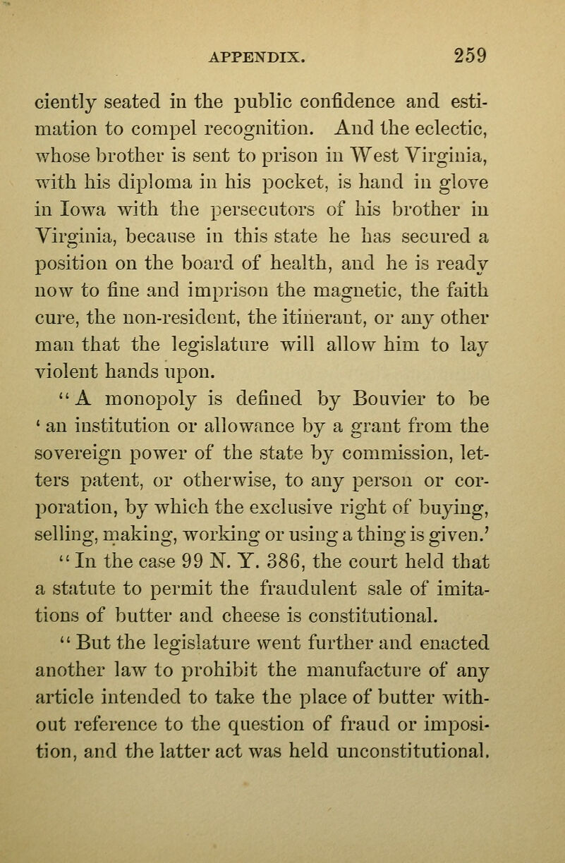 ciently seated in the public confidence and esti- mation to compel recognition. And the eclectic, whose brother is sent to prison in West Virginia, with his diploma in his pocket, is hand in glove in Iowa with the persecutors of his brother in Virginia, because in this state he has secured a position on the board of health, and he is ready now to fine and imprison the magnetic, the faith cure, the non-resident, the itinerant, or any other man that the legislature will allow him to lay violent hands upon. A monopoly is defined by Bouvier to be ' an institution or allowance by a grant from the sovereign power of the state by commission, let- ters patent, or otherwise, to any person or cor- poration, by which the exclusive right of buying, selling, making, working or using a thing is given.' In the case 99 N. Y. 386, the court held that a statute to permit the fraudulent sale of imita- tions of butter and cheese is constitutional. But the legislature went further and enacted another law to prohibit the manufacture of any article intended to take the place of butter with- out reference to the question of fraud or imposi- tion, and the latter act was held unconstitutional.