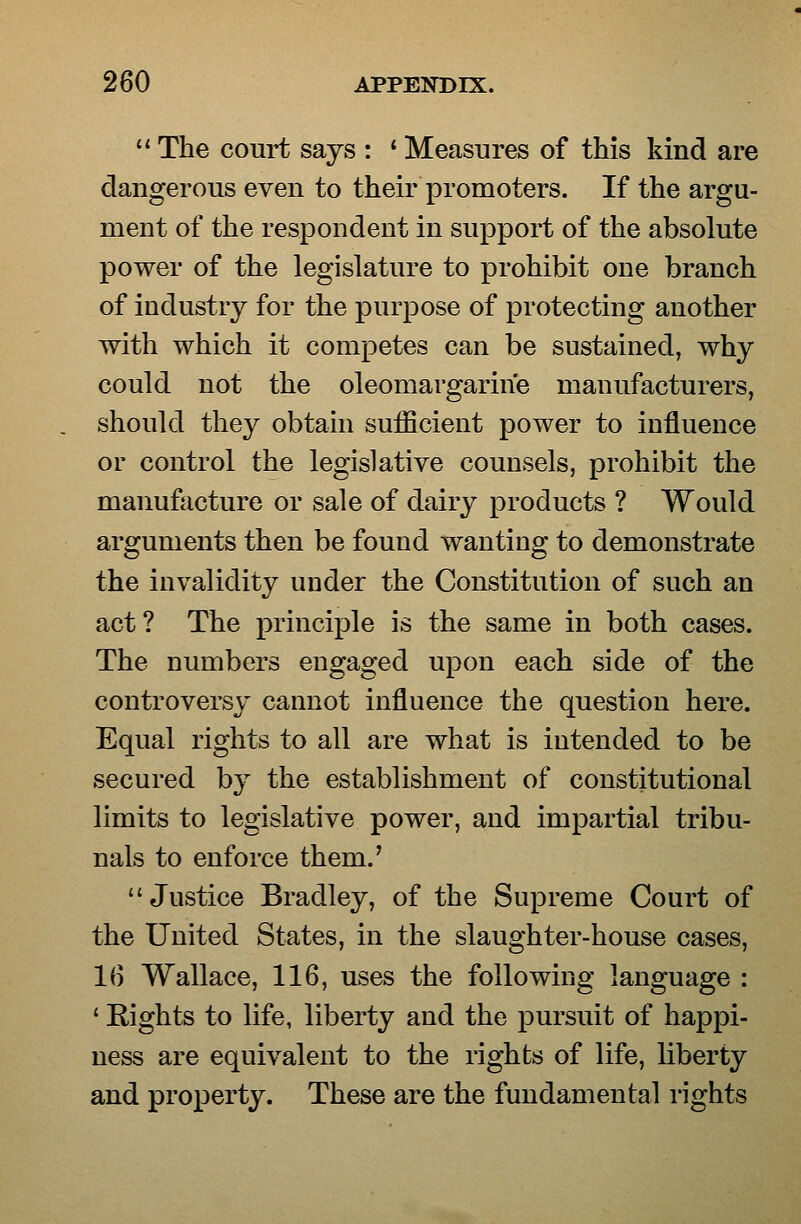  The court says : ' Measures of this kind are dangerous even to their promoters. If the argu- ment of the respondent in support of the absolute power of the legislature to prohibit one branch of industry for the purpose of protecting another with which it competes can be sustained, why could not the oleomargarine manufacturers, should they obtain sufficient power to influence or control the legislative counsels, prohibit the manufacture or sale of dairy products ? Would arguments then be found wanting to demonstrate the invalidity under the Constitution of such an act? The principle is the same in both cases. The numbers engaged upon each side of the controversy cannot influence the question here. Equal rights to all are what is intended to be secured by the establishment of constitutional limits to legislative power, and impartial tribu- nals to enforce them.' Justice Bradley, of the Supreme Court of the United States, in the slaughter-house cases, 1(5 Wallace, 116, uses the following language : ' Rights to life, liberty and the pursuit of happi- ness are equivalent to the rights of life, liberty and property. These are the fundamental rights