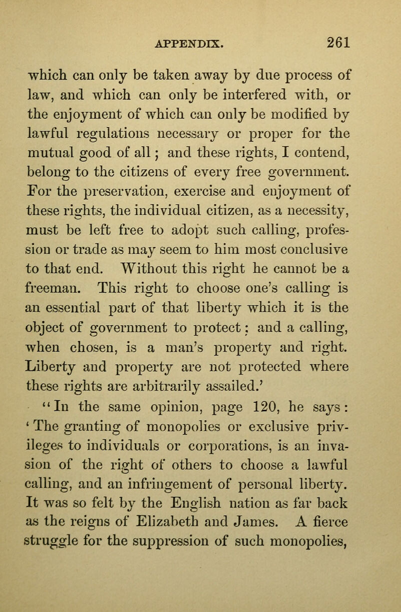 which can only be taken away by due process of law, and which can only be interfered with, or the enjoyment of which can only be modified by lawful regulations necessary or proper for the mutual good of all; and these rights, I contend, belong to the citizens of every free government. For the preservation, exercise and enjoyment of these rights, the individual citizen, as a necessity, must be left free to adopt such calling, profes- sion or trade as may seem to him most conclusive to that end. Without this right he cannot be a freeman. This ris^ht to choose one's callinoj is an essential part of that liberty which it is the object of government to protect: and a calling, when chosen, is a man's property and right. Liberty and property are not protected where these rights are arbitrarily assailed.' In the same opinion, page 120, he says: * The granting of monopolies or exclusive priv- ileges to individuals or corporations, is an inva- sion of the right of others to choose a lawful calling, and an infringement of personal liberty. It was so felt by the English nation as far back as the reigns of Elizabeth and James. A fierce struggle for the suppression of such monopolies,