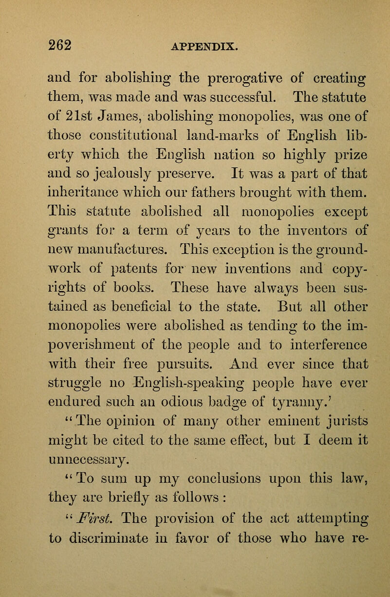 and for abolishing the prerogative of creating them, was made and was successful. The statute of 21st James, abolishing monopolies, was one of those constitutional land-marks of English lib- erty which the English nation so highly prize and so jealously preserve. It was a part of that inheritance which our fathers brought with them. This statute abolished all monopolies except grants for a term of years to the inventors of new manufactures. This exception is the ground- work of patents for new inventions and copy- rights of books. These have always been sus- tained as beneficial to the state. But all other monopolies were abolished as tending to the im- poverishment of the people and to interference with their free pursuits. And ever since that struggle no English-speaking people have ever endured such an odious badge of tyranny.' The opinion of many other eminent jurists might be cited to the same effect, but I deem it unnecessary. *' To sum up my conclusions upon this law, they are briefly as follows : ^' First. The provision of the act attempting to discriminate in favor of those who have re-