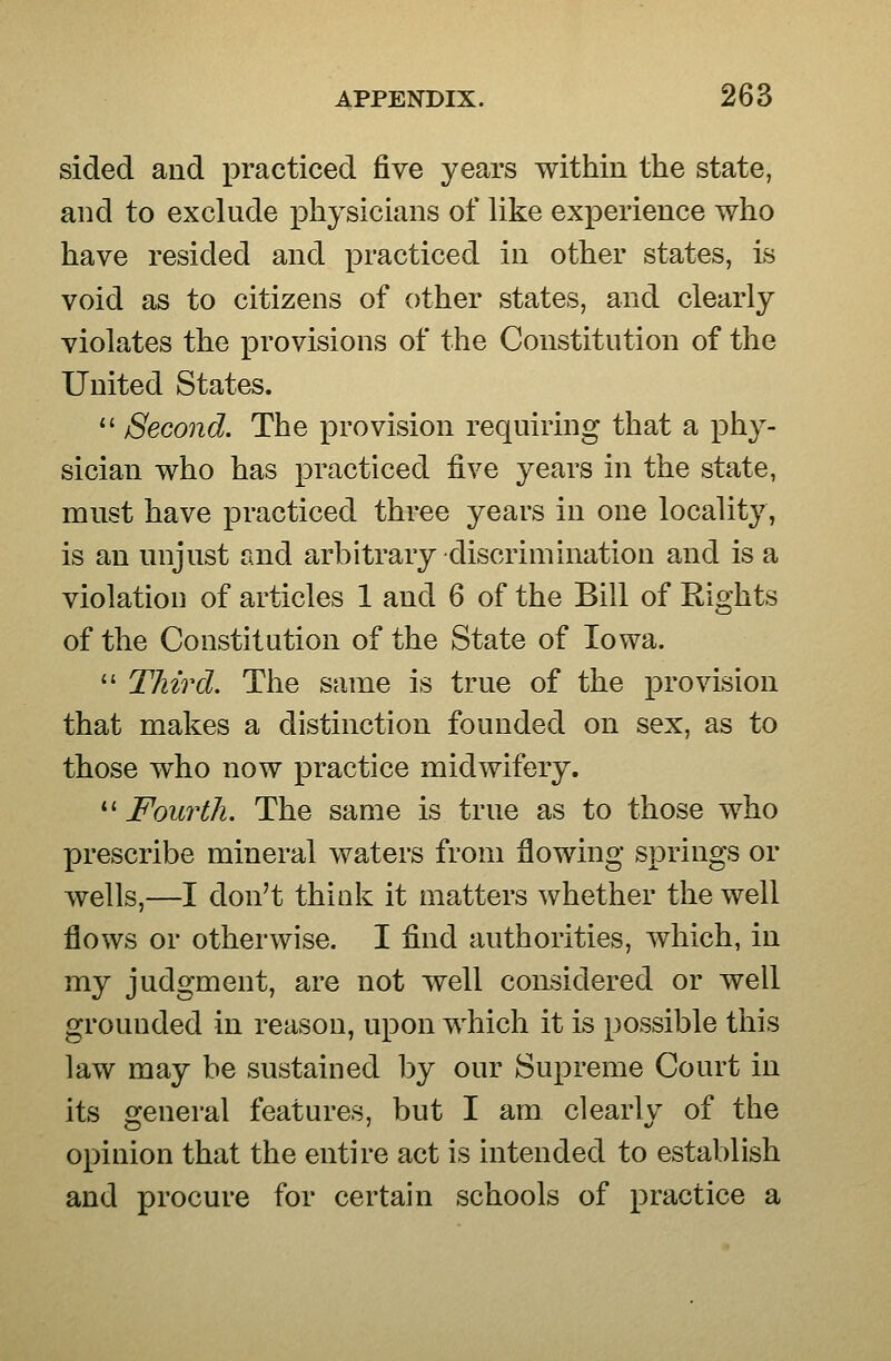 sided and practiced five years within the state, and to exclude physicians of like experience who have resided and practiced in other states, is void as to citizens of other states, and clearly violates the provisions of the Constitution of the United States.  Second. The provision requiring that a phy- sician who has practiced five years in the state, must have practiced three years in one locality, is an unjust and arbitrary discrimination and is a violation of articles 1 and 6 of the Bill of Rights of the Constitution of the State of Iowa.  Third. The same is true of the provision that makes a distinction founded on sex, as to those who now practice midwifery.  Fourth. The same is true as to those who prescribe mineral waters from flowing springs or wells,—I don't think it matters whether the well flows or otherwise. I find authorities, which, in my judgment, are not well considered or well grounded in reason, upon which it is possible this law may be sustained by our Supreme Court in its o^eneral features, but I am clearlv of the opinion that the entire act is intended to establish and procure for certain schools of practice a
