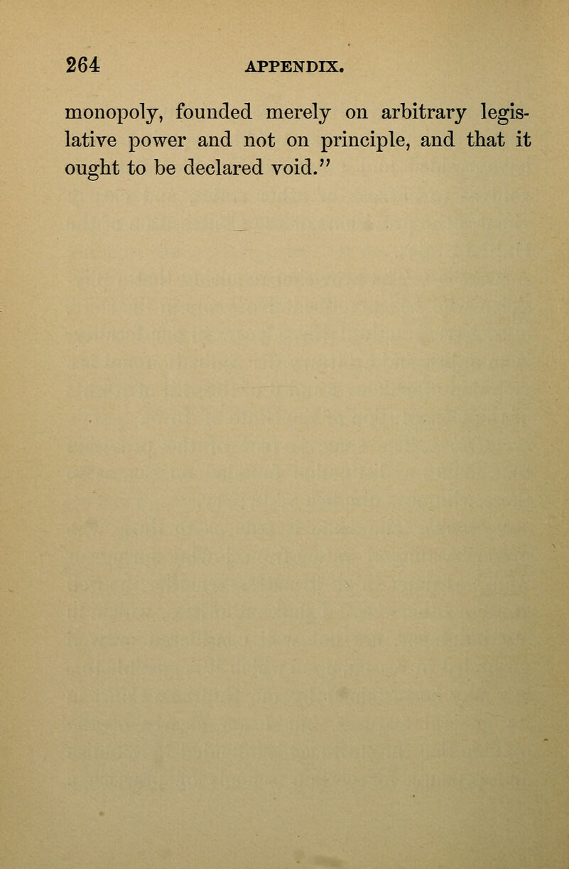 monopoly, founded merely on arbitrary legis- lative power and not on principle, and that it ought to be declared void.