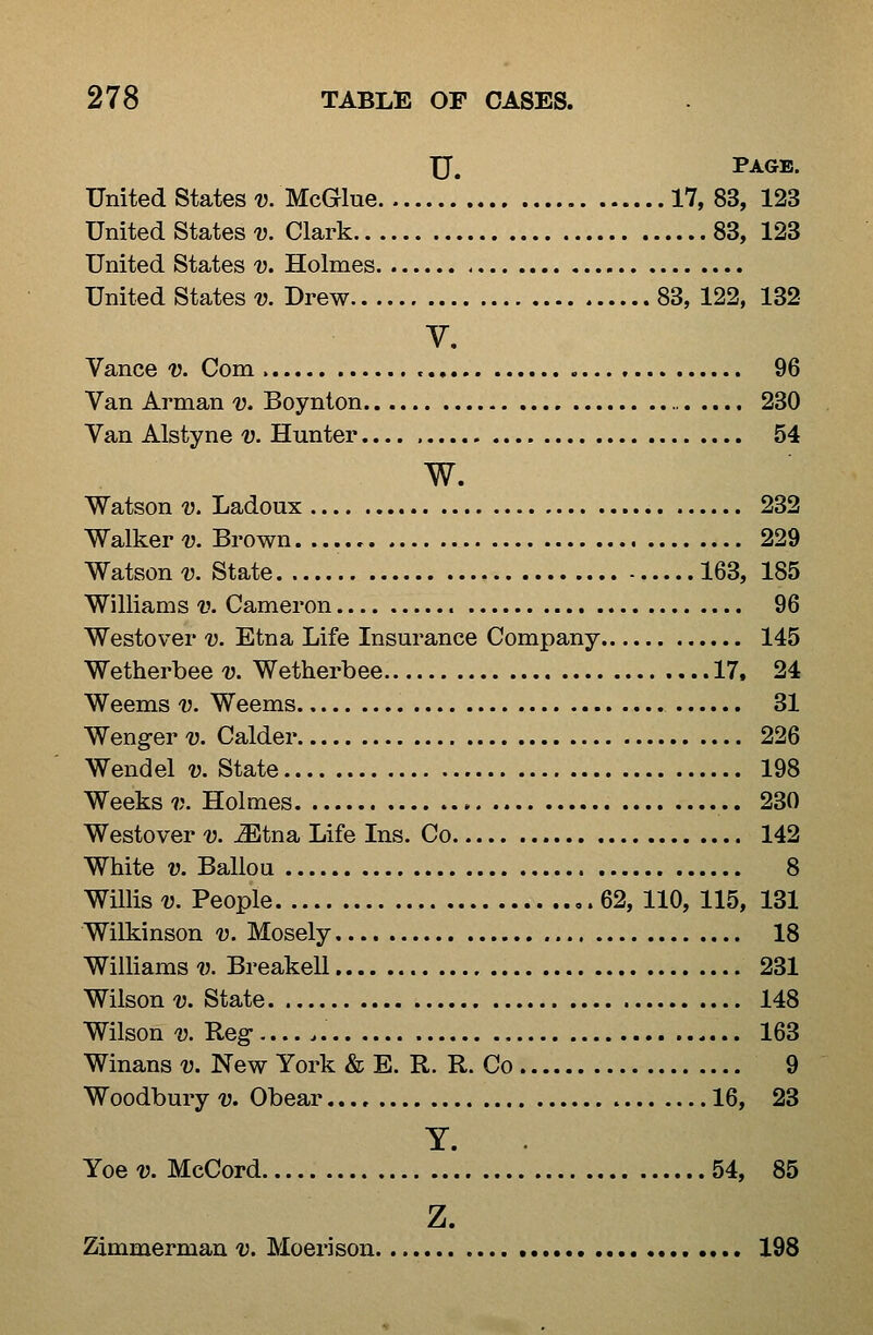U, Page. United States-y. McGlue 17,83, 123 United States-u. Clark 83, 123 United States v. Holmes United States u Drew 83, 122, 132 V. Vance v. Com 96 Van Arman v. Boynton 230 Van Alstyne v. Hunter.... 54 w. Watson V. Ladoux 232 Walkeru Brown. 229 Watsons State 163, 185 Williams v. Cameron 96 Westover v. Etna Life Insurance Company 145 Wetherbee v. Wetherbee 17, 24 Weems v. Weems 31 Wenger-y. Calder 226 Wendel v. State 198 Weeks?;. Holmes 230 Westover v. Mtna, Life Ins. Co 142 White V. Ballou 8 Willis V. People 62, 110, 115, 131 Wilkinson v. Mosely 18 Williams-iJ. Breakell 231 Wilson-y. State 148 Wilson V. Reg 163 Winans^. New York & E. R. R. Co 9 Woodbury v. Obear 16, 23 Y. Yoe V. McCord 54, 85 z. Zimmerman 1). Moeri son 198
