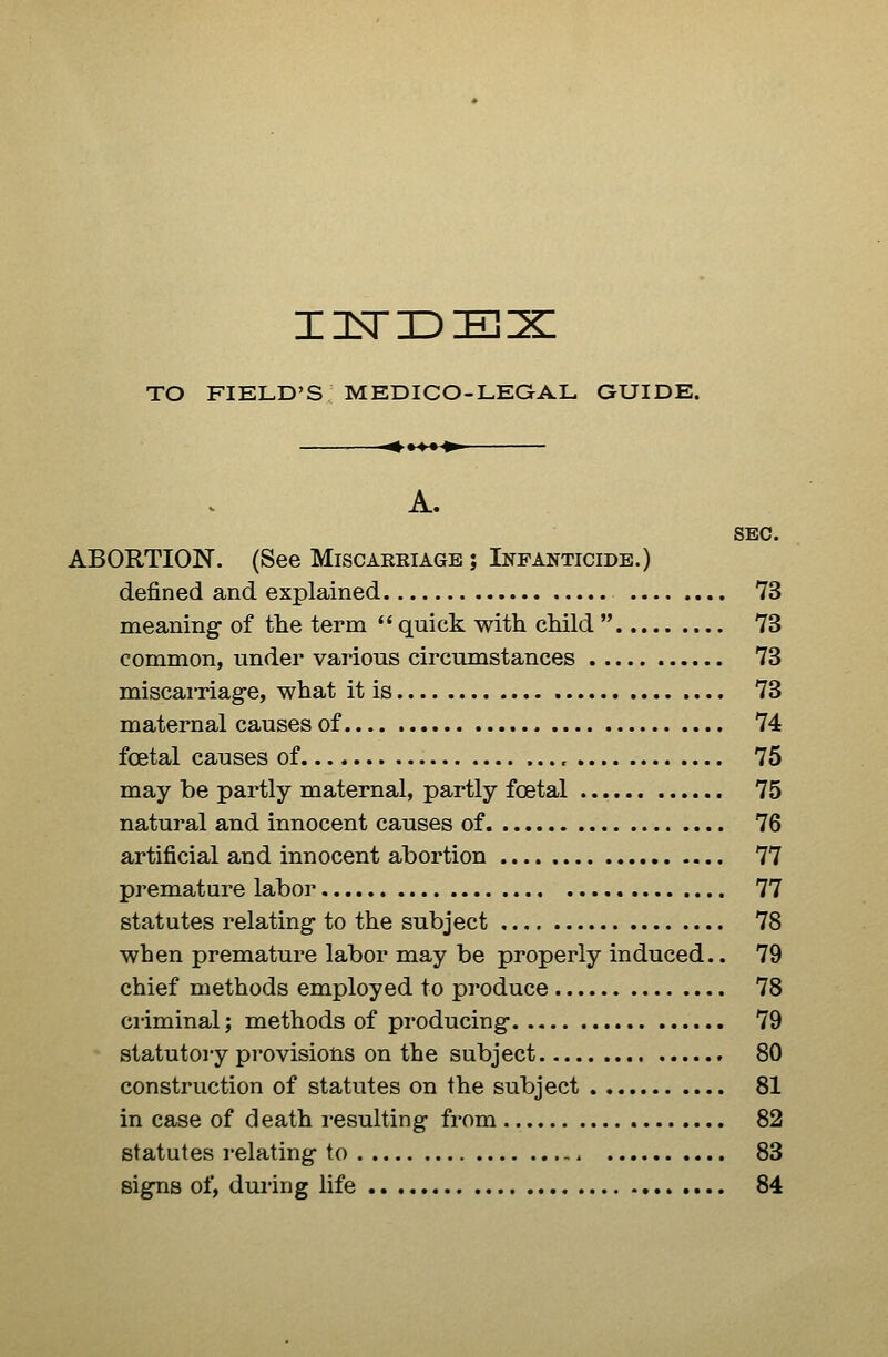 TO FIELD'S MEDICO-LEGAL GUIDE. •^•^^^' SEC. ABORTION. (See Miscarriage ; Infanticide.) defined and explained 73 meaning- of the term  quick with child  73 common, under various circumstances 73 miscai'riag-e, what it is 73 maternal causes of 74 foetal causes of , 75 may be partly maternal, partly foetal 75 natural and innocent causes of 76 artificial and innocent abortion 77 premature labor 77 statutes relating- to the subject 78 when premature labor may be properly induced.. 79 chief methods employed to produce 78 ci-iminal; methods of producing 79 statutory provisions on the subject 80 construction of statutes on the subject 81 in case of death resulting from 82 statutes relating to 83 signs of, during life 84