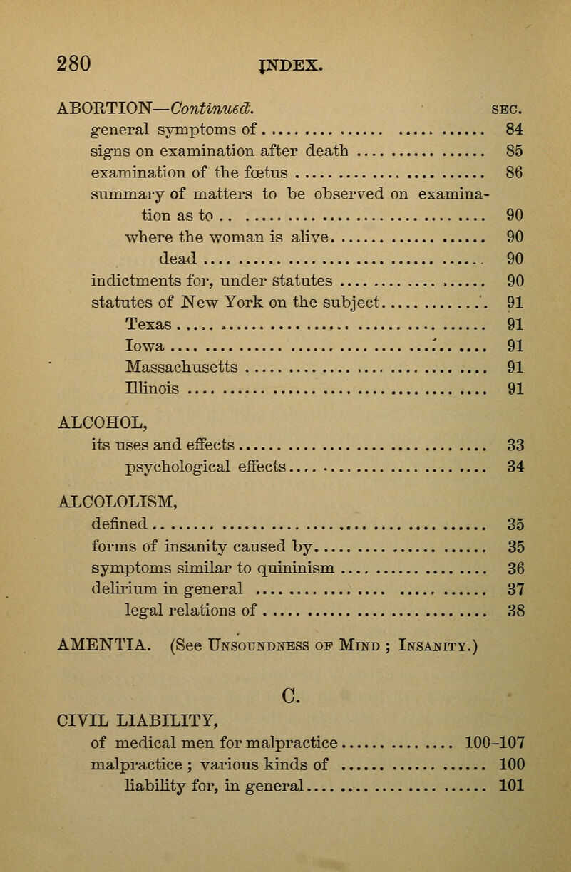 ABO'RTIO'N—Continued;. sec. general symptoms of . 84 signs on examination after death 85 examination of the foetus 86 summary of matters to be observed on examina- tion as to 90 where the woman is alive 90 dead 90 indictments for, under statutes 90 statutes of New York on the subject 91 Texas , 91 Iowa .' 91 Massachusetts 91 Illinois 91 ALCOHOL, its uses and effects 33 psychological effects 34 ALCOLOLISM, defined 85 forms of insanity caused by 35 symptoms similar to quininism 36 delirium in general 37 legal relations of 38 AMENTIA. (See Unsoundness of Mind ; Insanity.) C. CIVIL LIABILITY, of medical men for malpractice 100-107 malpractice ; various kinds of 100 liability for, in general 101