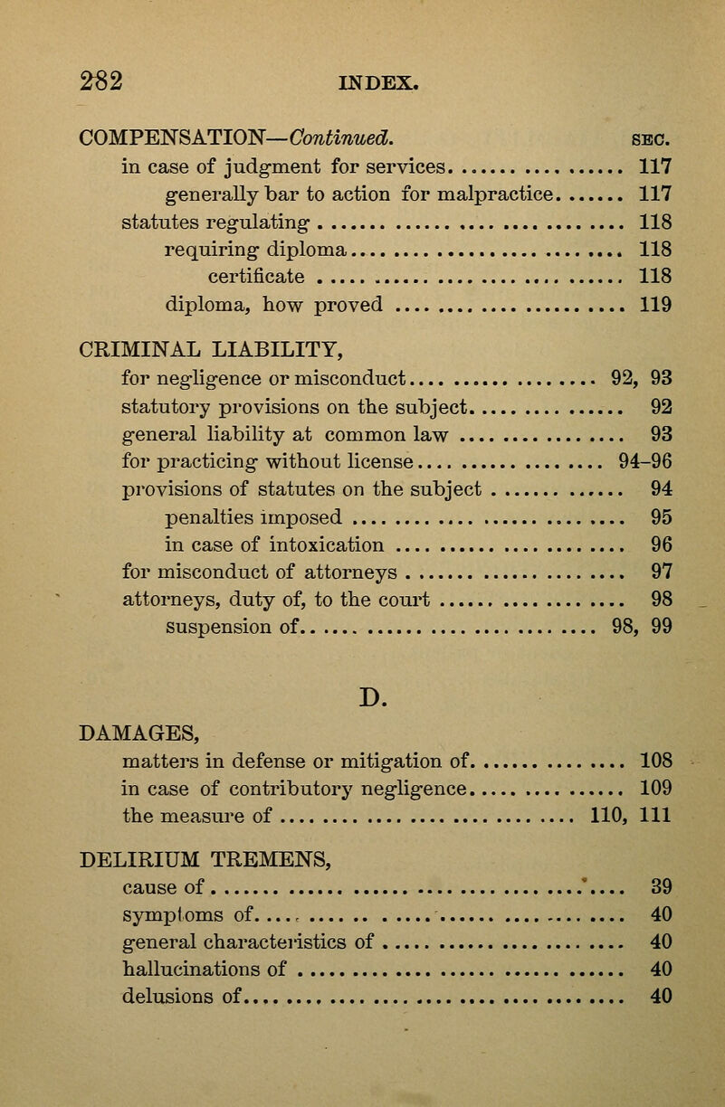 COMPENSATION—Cow^w^^e^?. sec. in case of judgment for services 117 generally bar to action for malpractice 117 statutes regulating 118 requiring diploma 118 certificate 118 diploma, how proved 119 CRIMINAL LIABILITY, for negligence or misconduct 92, 93 statutory provisions on the subject 92 general liability at common law 93 for practicing without license 94-96 provisions of statutes on the subject 94 penalties imposed 95 in case of intoxication 96 for misconduct of attorneys 97 attorneys, duty of, to the court 98 suspension of 98, 99 D. DAMAGES, matters in defense or mitigation of 108 in case of contributory negligence 109 the measure of 110, 111 DELIRIUM TREMENS, cause of '.... 39 symptoms of. ... ^ 40 general characteristics of 40 hallucinations of 40 delusions of 40