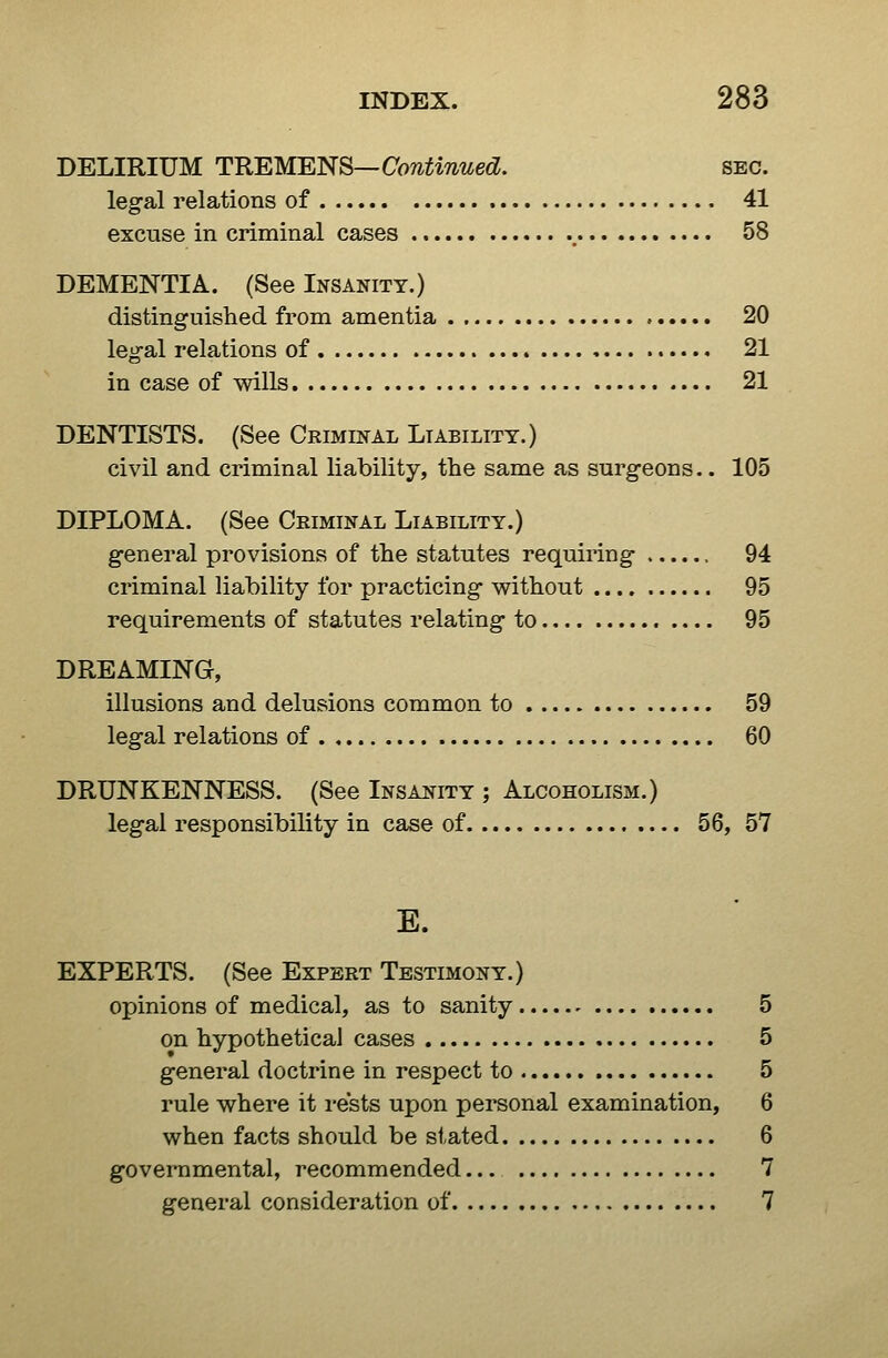 DELIRIUM TKEMEJ^^S—Continued. sec. legal relations of 41 excuse in criminal cases , 58 DEMENTIA. (See Insanity.) distinguished from amentia 20 legal relations of 21 in case of wills 21 DENTISTS. (See Criminal Liability.) civil and criminal liability, the same as surgeons.. 105 DIPLOMA. (See Criminal Liability.) general provisions of the statutes requiring 94 criminal liability for practicing without 95 requirements of statutes relating to 95 DREAMING, illusions and delusions common to 59 legal relations of 60 DRUNKENNESS. (See Insaitity ; Alcoholism.) legal responsibility in case of 56, 57 E. EXPERTS. (See Expert Testimony.) opinions of medical, as to sanity 5 on hypothetical cases 5 general doctrine in respect to 5 rule where it rests upon personal examination, 6 when facts should be stated 6 governmental, recommended 7 general consideration of 7