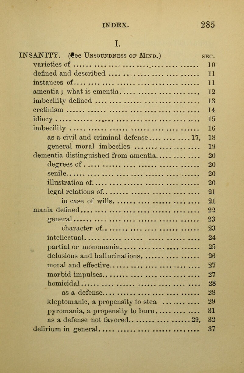 I. INSANITY, (iee Unsoundness of Mind.) sec. varieties of 10 defined and described 11 instances of , 11 amentia ; what is ementia , 12 imbecility defined 13 cretinism 14 idiocy 15 imbecility 16 as a civil and criminal defense 17, 18 g-eneral moral imbeciles 19 dementia disting-uished from amentia 20 degrees of 20 senile 20 illusti-ation of 20 legal relations of 21 in case of wills 21 mania defined 23 general 23 character of 23 intellectual 24 partial or monomania 25 delusions and hallucinations 26 moral and effective 27 morbid impulses 27 homicidal 28 as a defense , 28 kleptomanic, a propensity to stea 29 pyromania, a x^i'opensity to burn 31 as a defense not favored 29, 32 delirium in general 37