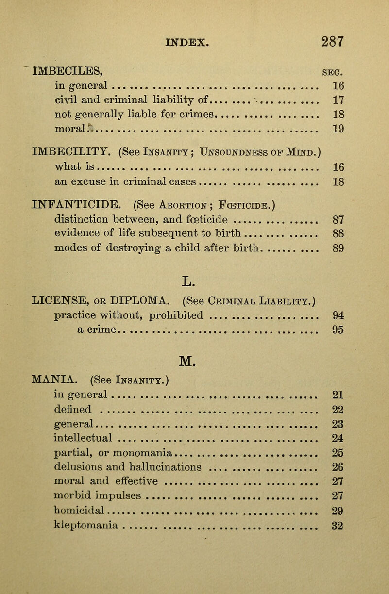 IMBECILES, SBC. in general , 16 civil and criminal liability of 17 not generally liable for crimes 18 moral T. 19 IMBECILITY. (See Insanity ; Unsoundness of Mind. ) wliat is 16 an excuse in criminal cases 18 INFANTICIDE. (See Abortion ; Fceticidb.) distinction between, and foeticide 87 evidence of life subsequent to birth 88 modes of destroying- a child after birth 89 L. LICENSE, OR DIPLOMA. (See Criminal Liability.) practice without, prohibited 94 a crime 95 M. MANIA. (See Insanity.) in general 21 defined 22 general 23 intellectual 24 partial, or monomania 25 delusions and hallucinations 26 moral and effective 27 morbid impulses 27 homicidal 29 kleptomania 32