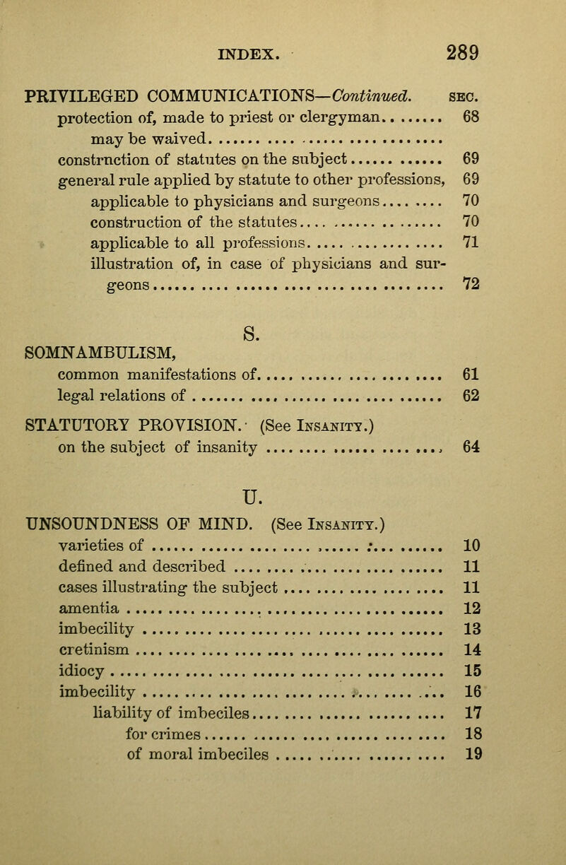 PRIVILEGED COMMUNICATIONS—Continued. sec. protection of, made to priest or clerg-yman 68 may be waived constrnction of statutes on the subject 69 general rule applied by statute to other professions, 69 applicable to physicians and surgeons 70 construction of the statutes 70 applicable to all professions 71 illustration of, in case of physicians and sur- geons 72 8. SOMNAMBULISM, common manifestations of 61 legal relations of 62 STATUTORY PROVISION. (See Insanity.) on the subject of insanity 64 u. UNSOUNDNESS OF MIND. (See Insanity.) varieties of ; 10 defined and described 11 cases illustrating the subject 11 amentia , 12 imbecility 13 cretinism 14 idiocy , 15 imbecility 16 liability of imbeciles 17 for crimes 18 of moral imbeciles 19